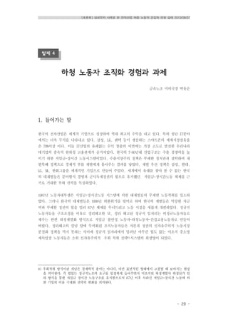 [토론회] 삼성전자 사례로 본 전자산업 하청 노동자 건강과 인권 실태 2013/08/07
- 29 -
발제 4
하청 노동자 조직화 경험과 과제
금속노조 미비국장 박유순
1. 들어가는 말
한국의 전자산업은 세계적 기업으로 성장하여 역대 최고의 수익을 내고 있다. 특히 첨단 IT분야
에서는 더욱 두각을 나타내고 있다. 삼성, LG, 팬텍 등이 생산하는 스마트폰의 세계시장점유율
은 70%이상 이다. 이들 IT산업의 유례없는 수익 창출의 이면에는 가장 고도로 발전한 우리나라
대기업의 종속적 원하청 고용관계가 숨겨져있다. 한국의 7~80년대 산업구조는 수출 경쟁력을 높
이기 위한 저임금-장시간 노동시스템이었다. 수출지상주의 정책은 부패한 정치권과 결탁하여 재
벌특혜 정책으로 경제적 부를 재벌에게 몰아주는 결과를 낳았다. 재벌 우선 정책은 삼성, 현대,
LG, SK, 한화그룹을 세계적인 기업으로 만들어 주었다. 세계에서 유래를 찾아 볼 수 없는 한국
의 대재벌들은 문어발식 경영과 군사독재정권의 힘으로 유지했던 저임금-장시간노동 체제를 근
거로 거대한 부와 권력을 독점하였다.
1987년 노동자대투쟁은 저임금-장시간노동 시스템에 의한 대재벌들의 무제한 노동착취를 일소하
였다. 그러나 한국의 대재벌들은 1998년 외환위기를 빌미로 하여 한국의 재벌들은 막강한 자금
력과 부패한 정권의 힘을 빌려 87년 체제를 무너트리고 노동 시장을 새롭게 개편하였다. 정규직
노동자들을 구조조정을 이유로 정리해고한 뒤, 정리 해고된 정규직 일자리는 비정규노동자들로
채우는 한편 하청계열화 방식으로 저임금 불안정 노동자-하청노동자-간접고용노동자로 만들어
버렸다. 정리해고의 칼날 앞에 무력화된 조직노동자들은 자본과 정권의 신자유주의적 노동시장
분절화 정책을 막지 못하는 사이에 정규직 일자리에서 밀려난 아무런 힘도 없는 미조직 중소영
세사업장 노동자들은 소위 신자유주의적 우회 착취 전략8)시스템의 희생양이 되었다.
8) 우회착취 방식이란 개념은 경제학적 용어는 아니다. 다만 표면적인 형태에서 고찰할 때 보여지는 현상
을 의미한다. 즉 힘있는 정규직노조의 요구를 일정하게 들어주면서 미조직된 하청계열사 하청단가 인
하 방식을 통한 저임금 장시간 노동구조를 유지함으로서 87년 이후 사라진 저임금-장시간 노동에 의
한 기업의 이윤 극대화 전략의 변화를 의미한다.
 