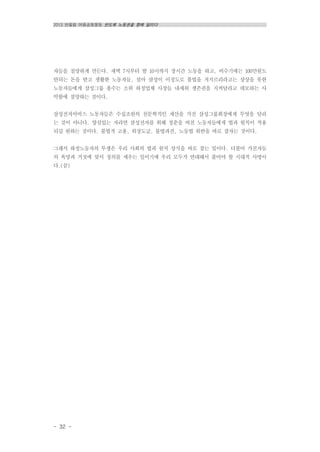 2013 반올림 여름공동행동 반도체 노동권을 향해 달리다
- 32 -
자들을 절망하게 만든다. 새벽 7시부터 밤 10시까지 장시간 노동을 하고, 비수기에는 100만원도
안되는 돈을 받고 생활한 노동자들, 설마 삼성이 이정도로 불법을 저지르리라고는 상상을 못한
노동자들에게 삼성그룹 총수는 소위 하청업체 사장들 내세워 생존권을 지켜달라고 데모하는 사
악함에 절망하는 것이다.
삼성전자서비스 노동자들은 수십조원의 천문학적인 재산을 가진 삼성그룹회장에게 무엇을 달리
는 것이 아니다. 양심있는 자라면 삼성전자를 위해 청춘을 바친 노동자들에게 법과 원칙이 적용
되길 원하는 것이다. 불법적 고용, 위장도급, 불법파견, 노동법 위반을 바로 잡자는 것이다.
그래서 하청노동자의 투쟁은 우리 사회의 법과 원칙 상식을 바로 잡는 일이다. 더불어 가진자들
의 욕망과 거짓에 맞서 정의를 세우는 일이기에 우리 모두가 연대해서 풀어야 할 시대적 사명이
다.(끝)
 