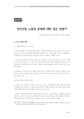 [토론회] 삼성전자 사례로 본 전자산업 하청 노동자 건강과 인권 실태 2013/08/07
- 33 -
참고자료
전자산업 노동권 문제에 대한 접근 방향10)
사회진보연대 부설 노동자운동연구소 한지원 연구실장
1) 노조 조직화 전략
(1) 삼성전자-LG전자 노조 민주화
* 전자 산업 위계 구조의 가장 정점에 서있는 삼성전자와 LG전자 노동자 조직화 혹은 노조 민주
화가 필요. 자사의 노무 관행을 납품업체에 강요하는 경우, 계약 관계를 무기로 한 납품업체 노
동조합에 대한 간접적 탄압 등이 전자 산업 노동자 조직화에 큰 걸림돌 중 하나.
* 삼성전자나 LG전자 모두 자동차 기업과 같이 생산직 노동자가 많지 않다는 점은 노조 조직화
의 구조적 제약 중 하나. 두 기업 모두 국내 부문에서는 연구 개발과 영업관리가 핵심 업무. 삼
성전자의 경우 8만5천 노동자 중 생산직 노동자는 2만5천여명(30%), LG전자는 3만명 노동자 중 8
천여명(27%).
* 이러함에도 고용-임금 문제, 건강권 문제 등으로 노동조합이 절실한 생산직 노동자의 노동조
합 요구는 강할 수 있음. 2011년 복수노조 허용 이후 금속노조를 중심으로 민주노총 차원의 조
직화 작업이 필요.
(2) 대형 부품 하청 업체 조직화
* 노동자 수로는 삼성전자, LG전자 노동자 수는 극소수. 조직화의 양적 확대는 부품 하청 업체
조직화에서 이루어져야 함. 그런데 범용 모듈과 규격 제품이 대다수인 전자 산업 특성상 대부분
의 부품사에서 원청에 대해 교섭력을 가지고 있는 경우 드묾.
* LG전자는 삼성전자에 비해서 부품사 의존도가 더욱 크며, 그만큼 부품사 노동조합이 교섭력이
상대적으로 강할 수 있음. 특히 1000여개 1차 납품 업체 중 LG전자가 재무 상태까지 특별히 관
리하는 500여 곳은 노동조합 설립 시 LG전자가 함부로 흔들기 쉽지 않은 기업들.
10) 자료출처; 민주노총 삼성 대책회의, 전국금속노동조합 주최 <삼성전자 연쇄투신 사망사건을 통해 본
전자산업 노동실태와 개선 토론회> 자료집, 2011년 3월.
 