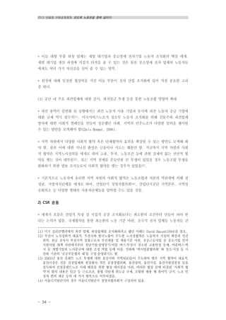 2013 반올림 여름공동행동 반도체 노동권을 향해 달리다
- 34 -
* 이들 대형 부품 하청 업체는 재벌 대기업과 중소영세 전자기업 노동자 조직화의 핵심 매개.
재벌 대기업 생산 과정에 직접적 타격을 줄 수 있는 것은 물론 중소영세 전자 업체의 노동자들
에게도 여러 가지 자신감을 심어 줄 수 있는 영역.
* 원청에 대해 일정한 협상력을 가진 이들 부분이 전자 산업 조직화에 있어 가장 중요한 고리
중 하나.
(3) 공단 내 주요 파견업체에 대한 감시, 최저임금 투쟁 등을 통한 노동조합 영향력 확대
* 파견 용역이 일반화 된 상황에서는 파견 노동자 사용 기업과 동시에 파견 노동자 공급 기업에
대한 규제 역시 필수적11). 미국서비스노조가 청소부 노동자 조직화를 위해 건물주와 파견업체
양자에 대한 사회적 캠페인을 만들며 성공했던 사례. 지역의 민주노조가 다양한 압력을 행사할
수 있는 방안을 모색해야 함(Chris Benner, 1998).
* 지역 차원에서 다양한 사회적 협약 혹은 단체협약의 효력을 확장할 수 있는 방안도 모색해 봐
야 함. 물론 이에 대한 지나친 환상은 금물이나 시도는 해볼만 함. 지금까지 지역 차원의 사회
적 협약은 지역노사정위를 매개로 하여 고용, 투자, 노동조건 등에 관한 강제력 없는 선언적 협
약을 맺는 것이 대부분12). 또는 지역 경제를 흔들만한 큰 투쟁이 있었을 경우 노동조합 투쟁을
완화하기 위한 양보 조치들로서 사회적 협약을 맺는 경우가 있었음13).
* 기본적으로 노동자에 유리한 지역 차원의 사회적 협약은 노동조합과 자본의 역관계에 의해 결
정됨. 지방자치단체를 매개로 하여, 산업단지 경영자협의회14), 산업단지공단 지역본부, 지역상
공회의소 등 다양한 형태의 사용자단체들을 압박할 수도 있을 것임.
2) CSR 운동
* 세계적 흐름은 산업적 특성 상 직접적 공장 조직화보다는 최소한의 조건부터 만들어 놔야 한
다는 논의가 많음. 국제협약을 통한 최소한의 노동 기준 마련, 초국적 전자 업체들 노동자들 간
11) 미국 실리콘벨리에서 파견 업체, 하청업체를 조직화하려고 했던 사례는 David Bacon(1994)을 참조.
12) 부천시 노사정위가 대표적. 부천시와 한국노총이 주도한 노사정협약은 노동복지 시설의 확충과 민간
위탁, 관급 공사시 부천지역 일용근로자 우선채용 및 채용기준 마련, 공공근로사업 중 중소기업 인력
지원사업 대책 마련에서부터 경남기업·삼양중기·마을 버스·부천시 청소원 고용안정 문제, 마을버스·택
시 등 개별기업의 노사분규에 대한 조정 역할 등에 이름. 산하에 '택시업종협의회' 와 청소·시설 등 시
산하 기관의 '공공부문협의 회'를 구성·운영하기도 함.
13) 2005년 울산 플랜트 노조 투쟁에 대한 울산시와 지역NGO들이 주도하여 맺은 지역 협약이 대표적.
울산시장은 전문 건설업체와 원청회사 격인 공장장협의회, 울산상의, 울산지검, 울산지방경찰청 등을
설득하여 건설플랜트노조 사태 해결을 위한 협상 테이블을 마련. 마라톤 협상 끝에 타결된 ‘사회적 협
약’의 합의 내용은 임금 등 근로조건, 불법 다단계 하도급 규제, 조합원 채용 때 불이익 금지, 노조 인
정과 편의 제공 등의 네 가지 항목으로 이루어졌음.
14) 서울디지털단지의 경우 서울디지털단지 경영자협의회가 구성되어 있음.
 