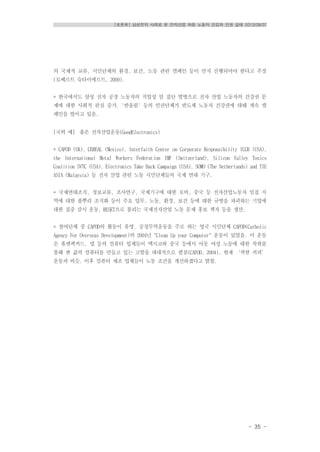 [토론회] 삼성전자 사례로 본 전자산업 하청 노동자 건강과 인권 실태 2013/08/07
- 35 -
의 국제적 교류, 시민단체의 환경, 보건, 노동 관련 캠페인 등이 먼저 진행되어야 한다고 주장
(로베르트 슈타이에르트, 2009).
* 한국에서도 삼성 전자 공장 노동자의 직업성 암 집단 발병으로 전자 산업 노동자의 건강권 문
제에 대한 사회적 관심 증가. '반올림' 등의 인권단체가 반도체 노동자 건강권에 대해 계속 캠
페인을 벌이고 있음.
[국외 예] 좋은 전자산업운동(GoodElectronics)
* CAFOD (UK), CEREAL (Mexico), Interfaith Center on Corporate Responsibility ICCR (USA),
the International Metal Workers Federation IMF (Switzerland), Silicon Valley Toxics
Coalition SVTC (USA), Electronics Take Back Campaign (USA), SOMO (The Netherlands) and TIE
ASIA (Malaysia) 등 전자 산업 관련 노동 시민단체들의 국제 연대 기구.
* 국제연대조직, 정보교류, 조사연구, 국제기구에 대한 로비, 중국 등 전자산업노동자 밀집 지
역에 대한 풀뿌리 조직화 등이 주요 업무. 노동, 환경, 보건 등에 대한 규범을 파괴하는 기업에
대한 집중 감시 운동, RESET으로 불리는 국제전자산업 노동 문제 홍보 책자 등을 생산.
* 참여단체 중 CAFOD의 활동이 유명. 공정무역운동을 주로 하는 영국 시민단체 CAFOD(Catholic
Agency For Overseas Development)의 2004년 "Clean Up your Computer" 운동이 있었음. 이 운동
은 휴렛팩커드, 델 등의 컴퓨터 업체들이 멕시코와 중국 등에서 아동 여성 노동에 대한 착취를
통해 싼 값의 컴퓨터를 만들고 있는 고발을 대대적으로 펼침(CAFOD, 2004). 현재 ‘착한 커피’
운동과 비슷. 이후 컴퓨터 제조 업체들이 노동 조건을 개선하겠다고 밝힘.
 