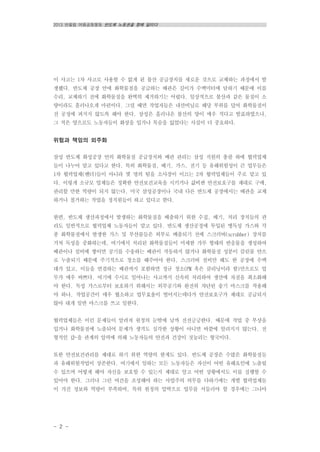 2013 반올림 여름공동행동 반도체 노동권을 향해 달리다
- 2 -
이 사고는 1차 사고로 사용할 수 없게 된 불산 공급장치를 새로운 것으로 교체하는 과정에서 발
생했다. 반도체 공장 안에 화학물질을 공급하는 배관은 길이가 수백미터에 달하기 때문에 이를
수리, 교체하기 전에 화학물질을 완벽히 제거하기는 어렵다. 일상적으로 불산과 같은 물질이 소
량이라도 흘러나오게 마련이다. 그럴 때면 작업자들은 내산비닐로 해당 부위를 덮어 화학물질이
전 공정에 퍼지지 않도록 해야 한다. 삼성은 흘러나온 불산의 양이 매우 적다고 발표하였으나,
그 적은 양으로도 노동자들이 화상을 입거나 목숨을 잃었다는 사실이 더 중요하다.
위험과 책임의 외주화
삼성 반도체 화성공장 안의 화학물질 공급장치와 배관 관리는 삼성 직원의 총괄 하에 협력업체
들이 나누어 맡고 있다고 한다. 특히 화학물질, 배기, 가스, 전기 등 유해위험성이 큰 업무들은
1차 협력업체(벤더)들이 아니라 몇 명의 팀을 소사장이 이끄는 2차 협력업체들이 주로 맡고 있
다. 이렇게 소규모 업체들은 정확한 안전보건교육을 시키거나 값비싼 안전보호구를 제대로 구매,
관리할 만한 역량이 되지 않는다. 미국 삼성공장이나 국내 다른 반도체 공장에서는 배관을 교체
하거나 철거하는 작업을 정직원들이 하고 있다고 한다.
한편, 반도체 생산과정에서 발생하는 화학물질을 배출하기 위한 수집, 배기, 처리 장치들의 관
리도 일반적으로 협력업체 노동자들이 맡고 있다. 반도체 생산공정에 투입된 맹독성 가스와 각
종 화학물질에서 발생한 가스 및 부산물들은 외부로 배출되기 전에 스크러버(scrubber) 장치를
거쳐 독성을 중화하는데, 여기에서 처리된 화학물질들이 미세한 가루 형태의 반응물을 생성하여
배관이나 설비에 쌓이면 공기를 수송하는 배관이 작동하지 않거나 화학물질 성분이 클린룸 안으
로 누출되기 때문에 주기적으로 청소를 해주어야 한다. 스크러버 설비만 해도 한 공장에 수백
대가 있고, 이들을 연결하는 배관까지 포함하면 정규 청소(PM 혹은 클리닝이라 함)만으로도 업
무가 매우 바쁘다. 여기에 수시로 일어나는 사고까지 신속히 처리하여 생산에 차질을 최소화해
야 한다. 독성 가스로부터 보호하기 위해서는 외부공기와 완전히 차단된 송기 마스크를 착용해
야 하나, 작업공간이 매우 협소하고 업무효율이 떨어지는데다가 안전보호구가 제대로 공급되지
않아 대개 일반 마스크를 쓰고 일한다.
협력업체들은 이런 문제들이 알려져 원청의 눈밖에 날까 전전긍긍한다. 때문에 작업 중 부상을
입거나 화학물질에 노출되어 문제가 생겨도 심각한 상황이 아니면 바깥에 알려지지 않는다. 전
형적인 갑-을 관계의 압력에 의해 노동자들의 안전과 건강이 짓눌리는 형국이다.
또한 안전보건관리를 제대로 하기 위한 역량의 한계도 있다. 반도체 공장은 수많은 화학물질들
과 유해위험작업이 상존한다. 여기에서 일하는 모든 노동자들은 자신이 어떤 유해요인에 노출될
수 있으며 어떻게 해야 자신을 보호할 수 있는지 제대로 알고 어떤 상황에서도 이를 실행할 수
있어야 한다. 그러나 그런 여건을 조성해야 하는 사업주의 의무를 다하기에는 개별 협력업체들
이 가진 정보와 역량이 부족하며, 특히 원청의 압박으로 업무를 서둘러야 할 경우에는 그나마
 