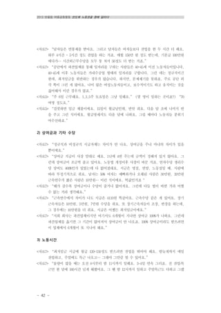 2013 반올림 여름공동행동 반도체 노동권을 향해 달리다
- 42 -
<자료7> “남자들은 연봉제를 받아요. 그리고 남자들은 여자들보다 잔업을 한 두 시간 더 해요.
하루 4시간 ~ 5시간 정도 잔업을 하는 거죠. 매월 150만 원 정도 받는데, 기본급 100만원
에다가… 시간외근무수당을 모두 퉁 쳐서 50정도 더 받는 거죠.”
<자료7> “공단에서 파견업체를 통해 일자리를 구하는 사람들은 40~45세 이전 노동자들이입니다.
40~45세 이후 노동자들은 가내수공업 형태의 일자리를 구합니다. 그런 데는 정규직이긴
한데, 최저임금을 위반하는 경우가 많습니다. 하지만, 문제제기를 못하죠. 주로 공단 외
각 쪽이 그런 게 많아요. 나이 많은 여성노동자들이고, 보수적이기도 하고 움직이는 것을
싫어해서 이런 경우가 많죠.”
<자료5> “주 6일 근무해요. 1,3,5주 토요일은 그냥 일해요.” (몇 명이 일하는 곳이죠?) “70
여명 정도요.”
<자료5> “걸핏하면 임금 체불이에요. 15일이 월급날인데, 반만 줘요. 다음 달 초에 나머지 반
을 주고 그런 식이에요. 월급명세서도 다음 달에 나와요. 그럴 때마다 노동자들 분위기
어수선하죠.”
2) 상여금과 기타 수당
<자료7> “정규직과 비정규직 시급자체는 차이가 안 나요. 상여금을 주냐 마냐의 차이가 있을
뿐이에요.”
<자료7> “상여금 지급이 사장 맘대로 예요. 1년에 4번 주는데 금액이 정해져 있지 않아요. 그
런데 상여금이 조금씩 줄고 있어요. 노동법 개정이후 사장이 바꾼 거죠. 연차수당 생리수
당 상여도 400%인가 있었는데 다 없어졌대요. 지금은 명절, 연말, 노동절일 때, 사람에
따라 부정기적으로 줘요. 남자는 50% 여자는 예뻐하거나 오래된 사람은 30만원, 20만원
근속연수가 짧은 사람은 10만원… 이런 식이에요. 떡값인거죠“
<자료7> “해가 갈수록 상여금이나 수당이 줄거나 없어져요. 그런데 다들 법이 바뀐 거라 어쩔
수 없는 거라 생각해요.”
<자료7> “근속연수에서 차이가 나도 시급은 4110원 똑같아요. 근속수당 같은 게 있어요. 장기
근속자들은 10만원, 5만원, 7만원 수당을 줘요. 또 장기근속자들이 조장, 반장을 하는데,
그 경우에는 10만원을 더 줘요. 시급은 어쨌든 최저임금이에요.”
<자료7> “저희 회사는 파견업체이지만 여기서도 6개월이 지나면 상여금 100%가 나와요. 그런데
파견업체를 옮기면 그 기간이 없어져서 상여금이 안 나오죠. 100% 상여금이라도 받으려면
이 업체에서 6개월이 또 지나야 해요.”
3) 노동시간
<자료7> “최저임금 시급에 월급 120-150정도 받으려면 잔업을 뛰어야 해요. 밤늦게까지 매일
잔업하고, 주말에도 특근 나오고… 그래야 그만큼 벌 수 있어요.”
<자료7> “물량이 많을 때는 오전 8시부터 밤 11시까지 일해요. 3~4일 연속 그러죠. 전 잔업․특
근만 한 달에 160시간 넘게 해봤어요. 그 땐 밤 12시까지 일하고 주말특근도 다하고 그랬
 