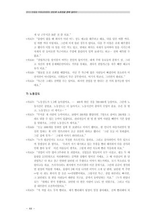 2013 반올림 여름공동행동 반도체 노동권을 향해 달리다
- 44 -
게 낮 근무시간 30분 전 쯤 되죠.”
<자료7> “물량이 많을 땐 회사가 미리 어느 정도 예고를 해주려고 해요. 다음 달은 바쁠 꺼다,
덜 바쁠 꺼다 이렇게요. 그런데 이게 틀린 경우가 많아요. 다음 주 이틀은 쉬게 해주겠다
고 했다가 이틀 다 일을 시킨 적도 있고, 반대로 회사도 자재가 들어와야 일을 시키는데
자재가 안 들어오면 특근이라고 주말에 불렀다가 일찍 보내기도 하고… 전혀 예측할 수
없죠.”
<자료4> “잔업․특근을 할지말지 여부는 본인의 몫이지만, 대개 주위 동료들의 분위기 상, 그리
고 자신의 생계 문제때문만이라도 거부를 못해요. 게다가 잔업․특근을 자주 빼면 해고사
유가 되죠.”
<자료6> “월요일 오전 조회할 때였어요. 지난 주 특근에 많은 사람들이 빠졌다며 잔소리가 이
만저만이 아니었어요. 너희들이 무슨 공무원이냐, 여기가 학교냐, 그러면서 화내요.”
<자료5> “특근은 그래도 선택할 수는 있어요. 하지만 잔업을 안 한다는 건 거의 불가능한 일이
에요.”
7) 노동강도
<자료7> “노동강도가 1.5배 높아졌어요. … 400개 하던 것을 700-800개 늘었어요. 그런데 노
동시간은 줄었죠. 노동강도는 더 높아지고. 노동시간이 줄어서 수입이 줄죠. 돈은 못 벌
고, 노동강도는 더 세지고…“
<자료7> “무서운 게 사람의 능력이라고, 10명이 200개를 뽑았다면, 7명으로 줄여도 200개를 그
대로 맞출 수 있는 능력이 있잖아요. 관리자들이 한 명 한 명씩 사람을 빼면서 기존 물량
을 맞춰가요. 그만큼 노동강도가 세지죠.”
<자료6> “오늘 1000개를 못하면 집에 못 보낸다고 이야기 했어요. 한 언니가 바동거리면서 열
심히 일하는 게 너무 안쓰러워서 조금 천천히 하라고 했더니 ‘그럼 오늘 다 못하잖아,
그럼 집에 못가…’ 그렇게 이야기 하더라고요.”
<자료7> “누가 평균인지도 모르고 적정한 속도인지도 몰라요. 그리고 검사라인이 각각 있으니
까 경쟁심이 좀 생겨요. ‘우리가 저기 대기하고 있는 부품을 빨리 해치워서 다음 검사라
인에 쌓아 놓자’ 이런 마음들이 생겨요. 그렇게 라인 속도에 빨리 적응하게 되죠.”
<자료5> “잔업이 너무 많아 3주내내 못 쉬었어요. 신입들은 힘들어서 모두 나갔고, 평소 두 배
물량을 2/3인원으로 처리해야하는 끔찍한 상황이 벌어진 거예요. 그 때 사장님이 한 달
잔업특근 다 하고 결근 안하면 10만원 더 주겠다고 이야기 하는거에요. 모기 목소리로 알
았다고들 하죠. 쓰러지더라도 회사에서 쓰러지겠다 이런 분위기죠. 그런데 곰곰이 생각하
면 굉장히 억울한 거예요. 물량이 2배 이상 나가면 이익이 크게 날 텐데, 10만원 씩 주면
**명 다 줘도 회사가 쓸 돈은 ***만원뿐이에요. 그렇지만 특근, 잔업 하루라도 빠지면,
그 10만원도 못 받을 사람들이 태반일 거구요. 끝까지 농락당하는 거죠.” (누가 받았나
요?) “대체로 받지 못했어요. 10만원 다 받은 사람이 1/4도 안 되었구요. 그리고 이들
중 대부분이 조선족이었어요.”
<자료7> “저 작업 속도 무척 빨라요. 제가 빨리해서 팀장이 엄청 좋아해요. 진짜 빨리해야 되
 