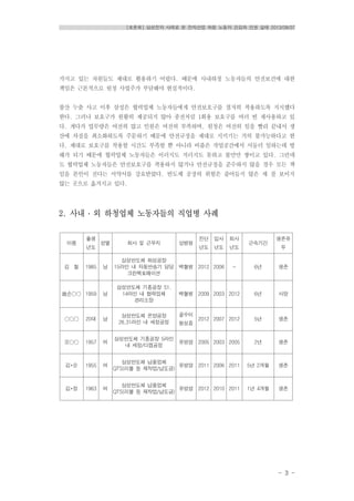 [토론회] 삼성전자 사례로 본 전자산업 하청 노동자 건강과 인권 실태 2013/08/07
- 3 -
가지고 있는 자원들도 제대로 활용하기 어렵다. 때문에 사내하청 노동자들의 안전보건에 대한
책임은 근본적으로 원청 사업주가 부담해야 현실적이다.
불산 누출 사고 이후 삼성은 협력업체 노동자들에게 안전보호구를 철저히 착용하도록 지시했다
한다. 그러나 보호구가 원활히 제공되지 않아 종전처럼 1회용 보호구를 여러 번 재사용하고 있
다. 게다가 업무량은 여전히 많고 인원은 여전히 부족하며, 원청은 여전히 일을 빨리 끝내서 생
산에 차질을 최소화하도록 주문하기 때문에 안전규정을 제대로 지키기는 거의 불가능하다고 한
다. 제대로 보호구를 착용할 시간도 부족할 뿐 아니라 비좁은 작업공간에서 서둘러 일하는데 방
해가 되기 때문에 협력업체 노동자들은 이러지도 저러지도 못하고 불만만 쌓이고 있다. 그런데
도 협력업체 노동자들은 안전보호구를 착용하지 않거나 안전규정을 준수하지 않을 경우 모든 책
임을 본인이 진다는 서약서를 강요받았다. 반도체 공장의 위험은 줄어들지 않은 채 잘 보이지
않는 곳으로 옮겨지고 있다.
2. 사내 ․ 외 하청업체 노동자들의 직업병 사례
이름
출생
년도
성별 회사 및 근무지 상병명
진단
년도
입사
년도
퇴사
년도
근속기간
생존유
무
김 철 1985 남
삼성반도체 화성공장
15라인 내 자동반송기 담당
크린팩토메이션
백혈병 2012 2006 - 6년 생존
故손〇〇 1959 남
삼성반도체 기흥공장 S1,
14라인 내 협력업체
관리소장
백혈병 2009 2003 2012 6년 사망
〇〇〇 20대 남
삼성반도체 온양공장
26,31라인 내 세정공정
골수이
형성증
2012 2007 2012 5년 생존
오〇〇 1957 여
삼성반도체 기흥공장 5라인
내 세정/디캡공정
유방암 2005 2003 2005 2년 생존
김*순 1955 여
삼성반도체 납품업체
QTS(리볼 등 재작업/납도금)
유방암 2011 2006 2011 5년 2개월 생존
김*정 1963 여
삼성반도체 납품업체
QTS(리볼 등 재작업/납도금)
유방암 2012 2010 2011 1년 4개월 생존
 
