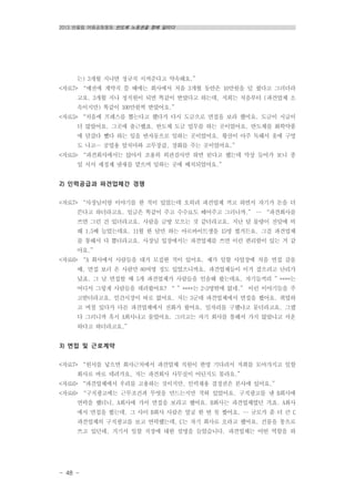 2013 반올림 여름공동행동 반도체 노동권을 향해 달리다
- 48 -
는) 3개월 지나면 정규직 시켜준다고 약속해요.”
<자료7> “예전에 계약직 쓸 때에는 회사에서 처음 3개월 동안은 10만원을 덜 줬다고 그러더라
고요. 3개월 지나 정직원이 되면 똑같이 받았다고 하는데, 저희는 처음부터 (파견업체 소
속이지만) 똑같이 100만원씩 받았어요.”
<자료5> “처음에 프레스를 뽑는다고 했다가 다시 도금으로 면접을 보라 했어요. 도금이 시급이
더 많았어요. 그곳에 출근했죠. 반도체 도금 업무를 하는 곳이었어요. 반도체를 화학약품
에 담갔다 뺐다 하는 일을 반자동으로 일하는 곳이었어요. 황산이 아주 독해서 옷에 구멍
도 나고… 공업용 앞치마와 고무장갑, 장화를 주는 곳이었어요.”
<자료5> “파견회사에서는 앉아서 조용히 외관검사만 하면 된다고 했는데 막상 들어가 보니 종
일 서서 세정제 냄새를 맡으며 일하는 곳에 배치되었어요.”
2) 인력공급과 파견업체간 경쟁
<자료7> “사장님이랑 이야기를 한 적이 있었는데 오히려 파견업체 끼고 하면서 자기가 돈을 더
쓴다고 하더라고요. 임금은 똑같이 주고 수수료도 떼어주고 그러니까.” … “파견회사를
쓰면 그런 건 있더라고요. 사람을 금방 모으는 것 같더라고요. 지난 달 물량이 전달에 비
해 1.5배 늘었는데요. 11월 한 달만 하는 아르바이트생을 15명 썼거든요. 그걸 파견업체
를 통해서 다 뽑더라고요. 사장님 입장에서는 파견업체를 쓰면 이런 편리함이 있는 거 같
아요.”
<자료6> “A 회사에서 사람들을 대거 모집한 적이 있어요. 제가 일할 사업장에 처음 면접 갔을
때, 면접 보러 온 사람만 80여명 정도 있었으니까요. 파견업체들이 이거 잡으려고 난리가
났죠. 그 날 면접할 때 5개 파견업체가 사람들을 인솔해 왔는데요, 자기들끼리 ”****는
어디서 그렇게 사람들을 데려왔어요? “ ”****는 2~3명밖에 없네.” 이런 이야기들을 주
고받더라고요. 인간시장이 따로 없어요. 저는 3군데 파견업체에서 면접을 봤어요. 취업하
고 며칠 있다가 다른 파견업체에서 전화가 왔어요. 일자리를 구했냐고 묻더라고요. 그랬
다 그러니까 혹시 A회사냐고 물었어요. 그러고는 자기 회사를 통해서 가지 않았냐고 서운
하다고 하더라고요.”
3) 면접 및 근로계약
<자료7> “원서를 넣으면 회사근처에서 파견업체 직원이 한명 기다려서 저희를 모아가지고 일할
회사로 바로 데려가요, 저는 파견회사 사무실이 어딘지도 몰라요.”
<자료6> “파견업체에서 우리를 고용하는 것이지만, 인력채용 결정권은 본사에 있어요.”
<자료6> “구직광고에는 근무조건과 무엇을 만드는지만 적혀 있었어요. 구직광고를 낸 B회사에
연락을 했더니, A회사에 가서 면접을 보라고 했어요. B회사는 파견업체였던 거죠. A회사
에서 면접을 봤는데, 그 사이 B회사 사람은 얼굴 한 번 못 봤어요. … 규모가 좀 더 큰 C
파견업체의 구직광고를 보고 연락했는데, C는 자기 회사로 오라고 했어요. 건물을 통으로
쓰고 있던데, 거기서 일할 직장에 대한 설명을 들었습니다. 파견업체는 어떤 역할을 하
 