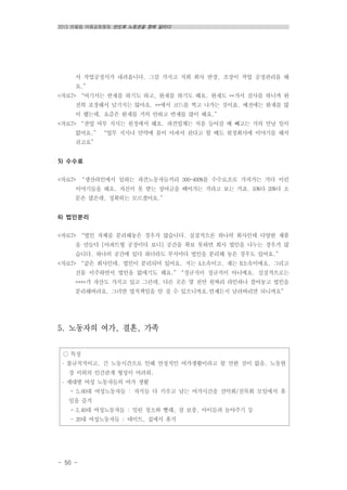 2013 반올림 여름공동행동 반도체 노동권을 향해 달리다
- 50 -
○ 특징
․ 불규칙적이고, 긴 노동시간으로 인해 안정적인 여가생활이라고 할 만한 것이 없음. 노동현
장 이외의 인간관계 형성이 어려워.
․ 세대별 여성 노동자들의 여가 생활
- 5,60대 여성노동자들 : 자식들 다 키우고 남는 여가시간을 산악회/친목회 모임에서 휴
일을 즐겨
- 3,40대 여성노동자들 : 밀린 청소와 빨래, 잠 보충, 아이들과 놀아주기 등
- 20대 여성노동자들 : 데이트, 집에서 휴식
서 작업공정서가 내려옵니다. 그걸 가지고 저희 회사 반장, 조장이 작업 공정관리를 해
요.”
<자료7> “여기서는 반재를 하기도 하고, 완재를 하기도 해요. 완재도 **가서 검사를 하니까 완
전히 포장해서 넘기지는 않아요. **에서 코드를 찍고 나가는 것이죠. 예전에는 완재를 많
이 했는데, 요즘은 완재를 거의 안하고 반재를 많이 해요.”
<자료7> “잔업 여부 지시는 원청에서 해요. 파견업체는 처음 들어갈 때 빼고는 거의 만날 일이
없어요.” “업무 지시나 만약에 몸이 아파서 쉰다고 할 때도 원청회사에 이야기를 해서
쉬고요”
5) 수수료
<자료7> “생산라인에서 일하는 파견노동자들끼리 300-400%를 수수료조로 가져가는 거다 이런
이야기들을 해요. 자신이 못 받는 상여금을 떼어가는 거라고 보는 거죠. 10%다 20%다 소
문은 많은데, 정확히는 모르겠어요.”
6) 법인분리
<자료7> “법인 자체를 분리해놓은 경우가 많습니다. 실질적으론 하나의 회사인데 다양한 제품
을 만들다 [아파트형 공장이다 보니] 공간을 확보 못하면 회사 법인을 나누는 경우가 많
습니다. 하나의 공간에 있다 하더라도 부서마다 법인을 분리해 놓은 경우도 있어요.”
<자료7> “같은 회사인데, 법인이 분리되어 있어요. 저는 A소속이고, 쟤는 B소속이에요. 그리고
건물 이주하면서 법인을 없애기도 해요.”“정규직이 정규직이 아니에요. 실질적으로는
****가 자산도 가지고 있고 그런데, 다른 곳은 몇 천만 원짜리 라인하나 깔아놓고 법인을
분리해버려요. 그러면 법적책임을 안 질 수 있으니까요.언제든지 날려버리면 되니까요”
5. 노동자의 여가, 결혼, 가족
 