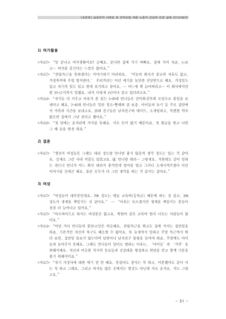 [토론회] 삼성전자 사례로 본 전자산업 하청 노동자 건강과 인권 실태 2013/08/07
- 51 -
1) 여가활용
<자료7> “일 끝나고 여가생활이요? 글쎄요. 끝나면 집에 가기 바빠요. 집에 가서 자죠. tv보
고… 여가를 즐긴다는 느낌은 없어요.”
<자료7> “잔업․특근을 못하겠다는 이야기하기 어려워요. ‘이놈의 회사가 종교의 자유도 없고,
가정폭력에 우릴 방치한다.’ 우리끼리는 이런 얘기를 농담반 진담반으로 해요. 가정일도
있고 자기의 일도 있고 한데 포기하고 살아요. … 어느새 확 늙어버리고… 이 회사에서만
밤 10-11시까지 일했죠. 내가 이렇게 4년이나 살고 있더라고요.”
<자료4> “자식들 다 키우고 여유가 좀 있는 5~60대 언니들은 산악회․친목회 모임으로 휴일을 보
낸다고 해요. 3~40대 언니들은 밀린 청소-빨래와 잠 보충, 아이들과 놀기 등 주로 집안에
서 가족과 시간을 보내고요. 20대 친구들은 남자친구와 데이트, 소개팅하고, 특별한 약속
없으면 집에서 그냥 쉰다고 헸어요.”
<자료6> “첫 달에는 술자리에 가지를 못해요. 서로 돈이 없기 때문이죠. 첫 월급을 받고 나면
그 때 술을 한잔 하죠.”
2) 결혼
<자료7> “생산직 여성들은 그래도 대리 정도랑 만나면 좋지 않을까 생각 정도는 있는 거 같아
요. 실제로 그런 사내 커플도 있었고요. QC 언니랑 대리… 그렇게요. 저한테도 같이 일하
는 파트너 언니가 어느 회사 대리가 총각인데 얼마를 벌고 그러니 소개시켜주겠다 이런
이야기를 건네곤 해요. 물론 모두가 다 그런 생각을 하는 거 같지는 같아요.”
3) 여성
<자료7> “여성들이 대부분인데요. 70% 정도는 애들 교육비(등록금) 때문에 하는 것 같고, 30%
정도가 생계를 책임지는 것 같아요.” … “이유는 모르겠지만 생계를 책임지는 분들이
점점 더 늘어나고 있어요.”
<자료7> “아르바이트로 하시는 여성분은 없고요. 학원비 같은 교육비 벌러 나오는 사람들이 많
아요.”
<자료4> “어딜 가나 언니들의 불만․고민은 비슷해요. 잔업․특근을 뛰고도 집에 가서는 집안일을
하죠. 기본적인 자신의 욕구도 해소할 수 없어요. 또 늦게까지 일하고 주말 특근까지 뛰
다 보면, 집안일 돌보지 않는다며 남편이나 남자친구 불평을 들어야 하죠. 주말에도 아이
들과 놀아주지 못해요. 그래도 언니들이 일터로 향하는 이유는, ‘아이들’과 ‘가족’을
위해서예요. 자신과 비슷한 처지의 동료들과 공감대를 형성하고 위안을 얻고 함께 기분을
풀기 위해서이죠.”
<자료7> “자기 가정사에 대한 얘기 잘 안 해요. 못살아도 잘사는 척 하고, 이혼했어도 같이 사
는 척 하고 그래요. 그리고 여자들 많은 곳에서는 별것도 아닌데 서로 숨겨요. 저도 그렇
고요.”
 