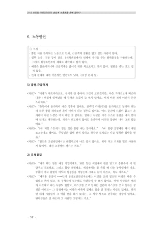 2013 반올림 여름공동행동 반도체 노동권을 향해 달리다
- 52 -
○ 특징
․ 짧은 시간 반복되는 노동으로 인해, 근골격계 질환을 앓고 있는 사람이 많아.
․ 일부 소음, 진동 등이 잦음. (세척과정에서) 인체에 자극을 주는 화학물질을 사용하는데,
그것의 위험요인조차 제대로 파악하고 있지 않아.
․ 예방은 물론이거니와 근골격계를 줄이기 위한 최소조치도 거의 없어. 병원을 가는 것도 쉽
지 않음.
․ 산재 문제에 대한 기본적인 민감도도 낮아. (보상 문제 등)
6. 노동안전
1) 골병․근골격계
<자료7> “어깨가 아프더라고요. 자세가 안 좋아서 그런지 모르겠지만. 아픈 거라기보다 뻐근하
다거나 아침에 일어났을 때 무거운 느낌이 들 때가 있어요. 이게 아픈 건지 아닌지 혼란
스러워요.”
<자료7> “손목이나 손가락이 아픈 경우가 많아요. 콘넥터 다리(핀)를 손가락으로 눌러야 되는
데 하루 종일 하다보면 손이 마비가 되는 경우도 있어요. 어느 순간에 느낌이 없고… 손
가락이 아린 느낌은 미쳐 버릴 것 같아요. 일하는 사람은 자기 스스로 불량을 내지 말아
야 된다고 생각하는데, 자기가 의도하지 않아도 손가락이 아프면 불량이 나서 그게 힘들
어요.”
<자료5> “㈎: 제일 스트레스 받는 것은 불량 나는 것이에요.” “㈏: 불량 실명제를 해서 매번
보고한다고 했어요. 주임님은 압박 받지 말라고 하지만 실제로는 다들 엄청난 압박을 받
죠.”
<자료7> “핸드폰 조립라인에서는 대형사고가 나긴 쉽지 않아요. 워낙 작고 기계를 별로 사용하
지 않아서. 대신 고질병이 생기는 거죠.”
2) 유해물질
<자료5> “제가 하는 일은 세정 작업이에요. 10분 동안 세정제에 한번 담그고 증류수에 세 번
담구고 건조하죠. 그리고 불량 선별해요. 세정제에는 풀 죽일 때 나는 농약냄새가 나요.
부품이 작고 불빛이 어두워 형광등을 켜놓는데 그래도 눈이 아프고, 목도 아파요.”
<자료7> “세척용 물질이 ****인데 물질보건안전자료에는 이것을 오래 맡으면 머리가 아플 수
있다고 쓰여 있고, 또 부착되어 있는데도 사람들이 잘 보지 않아요. 어떤 사람들은 머리
가 아프다고 하는 사람도 있었고, 마스크를 쓰고 일하는 싶은데 마스크를 쓰고 일하는 공
정은 아니고… 그 공정에서는 머리가 아파서 실제로 일을 잘 못하는 사람도 있어요. 하지
만 대개 사람들이 그 약품 탓을 하기 보다는, 그 사람 탓으로 간주하는 경향이 있어요.
딴사람들은 잘 하는데 그 사람만 그렇다는 거죠.”
 