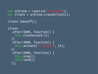 var arDrone = require('ar-drone');
var client = arDrone.createClient();
client.takeoff();
client
.after(5000, function() {
this.clockwise(0.5);
})
.after(3000, function() {
this.animate('flipLeft', 15);
})
.after(1000, function() {
this.stop();
this.land();
});
 