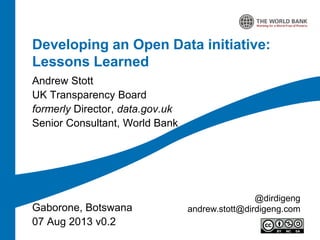 Developing an Open Data initiative:
Lessons Learned
Andrew Stott
UK Transparency Board
formerly Director, data.gov.uk
Senior Consultant, World Bank

Gaborone, Botswana
07 Aug 2013 v0.2

@dirdigeng
andrew.stott@dirdigeng.com

 