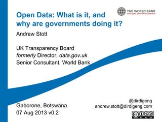 Open Data: What is it, and
why are governments doing it?
Andrew Stott
UK Transparency Board
formerly Director, data.gov.uk
Senior Consultant, World Bank
Gaborone, Botswana
07 Aug 2013 v0.2
@dirdigeng
andrew.stott@dirdigeng.com
 
