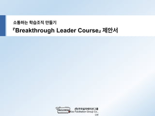 소통하는 학습조직 만들기
(주)쿠퍼실리테이션그룹
Koo Facilitation Group Co.,
Ltd
『Breakthrough Leader Course』 제안서
 