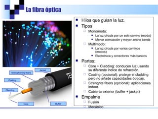 La fibra óptica



Hilos que guían la luz.
Tipos


Monomodo:





Multimodo:





La luz circula por un solo camino (modo)
Menor atenuación y mayor ancho banda
La luz circula por varios caminos (modos)
Electrónica y conectores más baratos

Partes:
Core + Cladding: conducen luz usando su
diferente índice de refracción.
 Coating (opcional): protege el cladding
pero no añade capacidades ópticas.
 Strengthening fibers (opcional): en indoor.
 Cubierta exterior (buffer + jacket)


Jacket
Strengthening fibers
Coating



Cladding

Empalme
Fusión (pérdidas: 0,02 dB)
 Pegamentos (pérdidas: 0,2 dB)
 Mecánico (pérdidas: 0,5 dB)


Core

Buffer

 