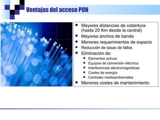Ventajas del acceso PON



Mayores distancias de cobertura
(hasta 20 Km desde la central)
Mayores anchos de banda
Menores requerimientos de espacio



Reducción de tasas de fallos



Eliminación de:












Elementos activos
Equipos de conversión eléctrica
Interferencias electromagnéticas
Costes de energía
Controles medioambientales

Menores costes de mantenimiento

 