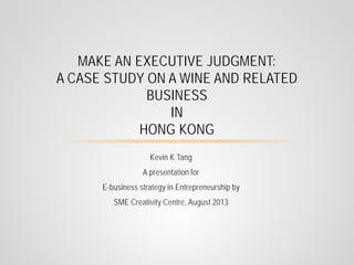 MAKE AN EXECUTIVE JUDGMENT:
A CASE STUDY ON A WINE AND RELATED
BUSINESS
IN
HONG KONG
Kevin K Tang
A presentation for
E-business strategy in Entrepreneurship by
SME Creativity Centre, August 2013

 