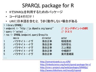 SPARQL package for R
• RでSPARQLを利用するためのパッケージ
• コードは４行だけ！
• URIに日本語を含むと，うまく動作しない場合がある
> library(SPARQL)
> endpoint <- "http://ja.dbpedia.org/sparql" // エンドポイントのURI
> query <-'select ...' // クエリ
> res <- SPARQL(endpoint,query)$results
movie director actor
1 パラサイト・イヴ 落合正幸 稲垣吾郎
2 パラサイト・イヴ 落合正幸 別所哲也
3 パラサイト・イヴ 落合正幸 三上博史
4 パラサイト・イヴ 落合正幸 中嶋朋子
5 パラサイト・イヴ 落合正幸 葉月里緒菜
...
http://semanticweb.cs.vu.nl/R/
http://linkedscience.org/tools/sparql-package-for-r/
http://cran.r-project.org/web/packages/SPARQL/
http://www.slideshare.net/nezuQ/rsparql
 