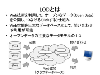 LODとは
• Web技術を利用して，オープンなデータ（Open Data）
を公開し，つなげる（Linkする）仕組み
• Web空間を巨大なデータベース化して，問い合わせ
や利用が可能
• オープンデータの主要なデータモデルの１つ
データ
データ
データ
公開 問い合わせ
利用Web空間
（グラフデータベース）
 