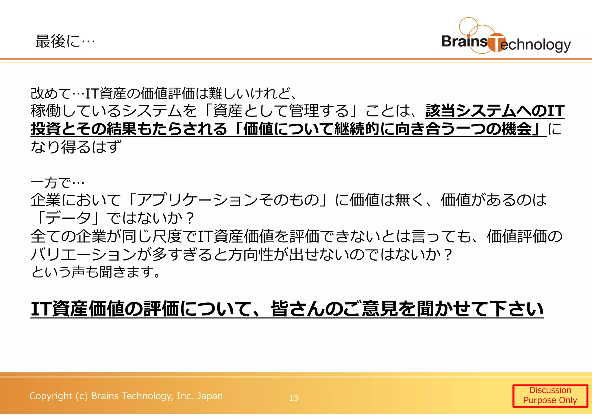 Copyright (c) Brains Technology, Inc. Japan
最後に…
Discussion
Purpose Only13
改めて…IT資産の価値評価は難しいけれど、
稼働しているシステムを「資産として管理する」ことは、該当システムへのIT
投資とその結果もたらされる「価値について継続的に向き合う⼀つの機会」に
なり得るはず
一⽅で…
企業において「アプリケーションそのもの」に価値は無く、価値があるのは
「データ」ではないか？
全ての企業が同じ尺度でIT資産価値を評価できないとは言っても、価値評価の
バリエーションが多すぎると⽅向性が出せないのではないか？
という声も聞きます。
IT資産価値の評価について、皆さんのご意⾒を聞かせて下さい
 