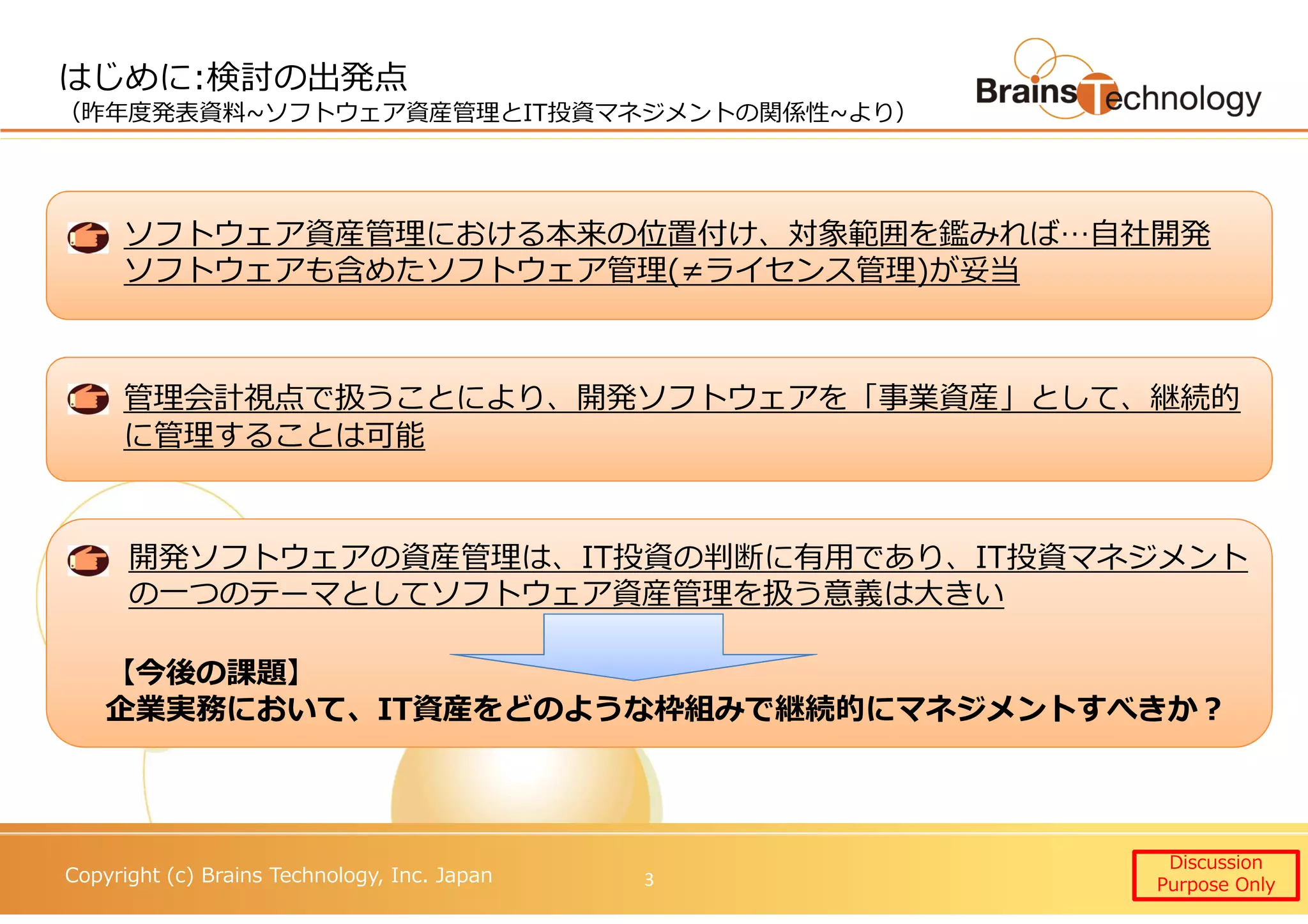 Copyright (c) Brains Technology, Inc. Japan
ソフトウェア資産管理における本来の位置付け、対象範囲を鑑みれば…自社開発
ソフトウェアも含めたソフトウェア管理(≠ライセンス管理)が妥当
管理会計視点で扱うことにより、開発ソフトウェアを「事業資産」として、継続的
に管理することは可能
開発ソフトウェアの資産管理は、IT投資の判断に有用であり、IT投資マネジメント
の一つのテーマとしてソフトウェア資産管理を扱う意義は大きい
はじめに:検討の出発点
（昨年度発表資料~ソフトウェア資産管理とIT投資マネジメントの関係性~より）
Discussion
Purpose Only3
【今後の課題】
企業実務において、IT資産をどのような枠組みで継続的にマネジメントすべきか？
 