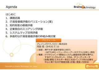 Copyright (c) Brains Technology, Inc. Japan
Agenda
はじめに
1．課題認識
2．IT資産価値評価のバリエーション(案)
3．知的財産の価値評価
4．企業独自のスコアリング評価
5．システムマップ活用評価
6．多面的なIT資産価値評価の枠組み検討案
Discussion
Purpose Only1
ブレインズテクノロジー株式会社
河田 哲（かわたてつ）
経歴：神⼾大学 経営学部卒(1997)
→NTT(4年)→フューチャーアーキテクト(10年)→現在
職業：ITマネジメント領域＆システム基盤技術分野を専門と
するITコンサルタント、CISA、ITコーディネータ
（⾦融/通信/エネルギー等主に社会インフラ系の企業を
中心に数十社のIT推進支援<計画~実装>を担当）
プロフィールプロフィール
 