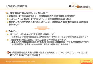 Copyright (c) Brains Technology, Inc. Japan
1.改めて…課題認識
IT資産価値評価の悩ましさ、例えば…
IT投資額≠IT資産価値であり、累積投資額の大きさで価値は測れない
システムとして有効に使われてこそ、IT資産の価値が認められる
業務的ノウハウが詰め込まれたシステムに、単純償却の概念(数年後に価値ゼロ)は
馴染まない
改めて…
誰のため、何のためのIT資産価値（評価）か？
→経営者にとってのIT資産価値と社内外のステークホルダーにとってのIT資産価値は同じ？
IT資産価値の測定⽅法は、全ての企業で一律であるべきか？
→事業に占めるIT投資額の高低(IT資産の⽐率の高低≒業種業態)、IT予算の管理箇所(IT部門
or 事業部門)、大企業と中小企業等、複数軸で仮説が考えられる？
IT資産価値を企業実務で評価・活用するためには、いくつかのバリエーションを
持つことも含めて検討が必要？
Discussion
Purpose Only4
 