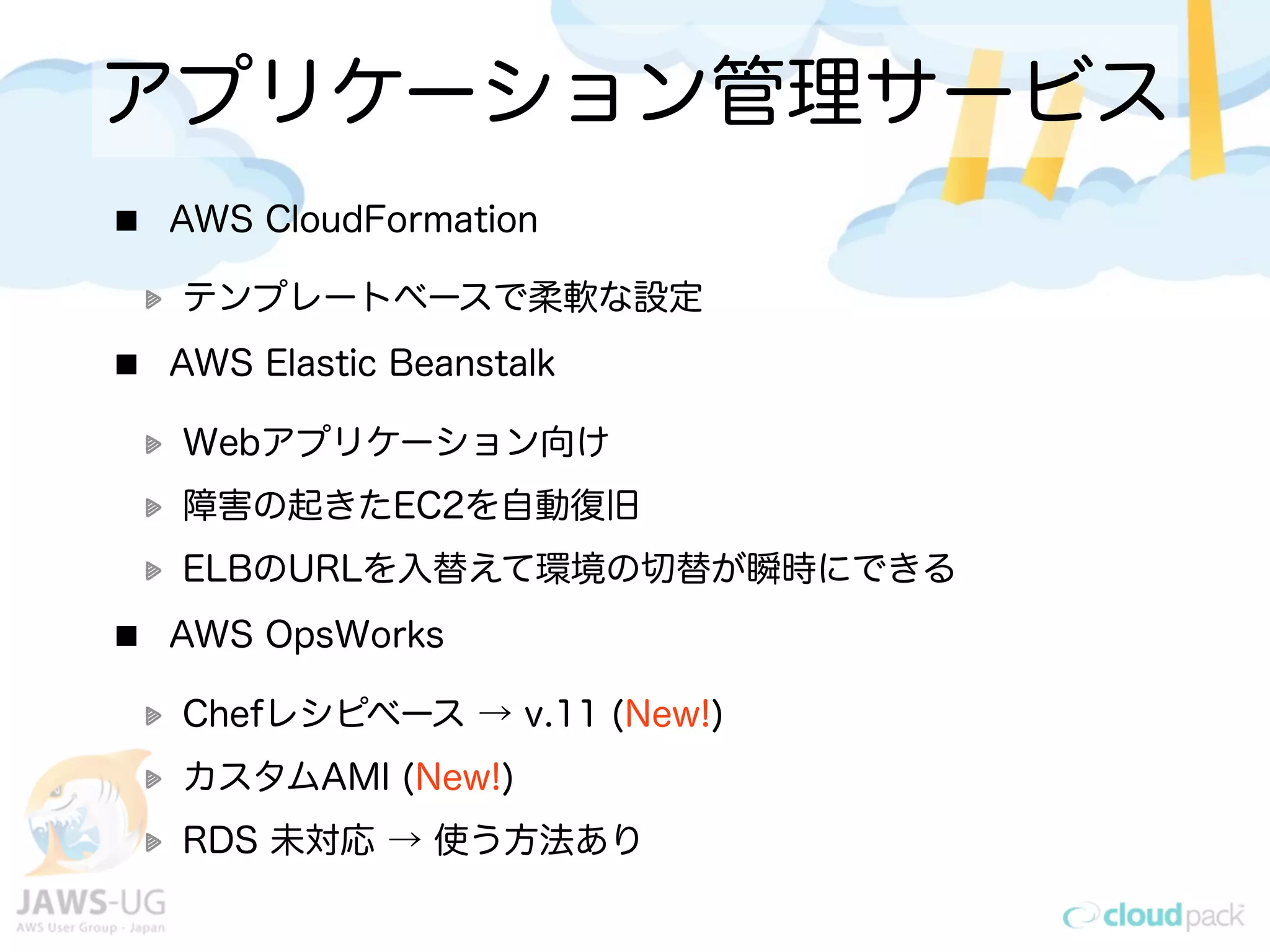 アプリケーション管理サービス
AWS CloudFormation
テンプレートベースで柔軟な設定
AWS Elastic Beanstalk
Webアプリケーション向け
障害の起きたEC2を自動復旧
ELBのURLを入替えて環境の切替が瞬時にできる
AWS OpsWorks
Chefレシピベース → v.11 (New!)
カスタムAMI (New!)
RDS 未対応 → 使う方法あり
 