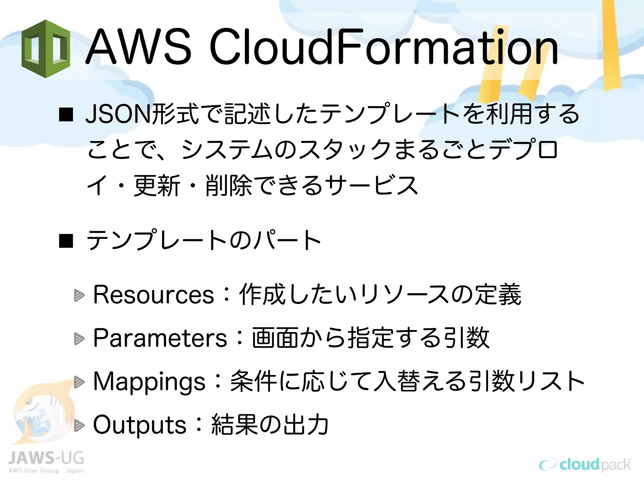 AWS CloudFormation
JSON形式で記述したテンプレートを利用する
ことで、システムのスタックまるごとデプロ
イ・更新・削除できるサービス
テンプレートのパート
Resources：作成したいリソースの定義
Parameters：画面から指定する引数
Mappings：条件に応じて入替える引数リスト
Outputs：結果の出力
 