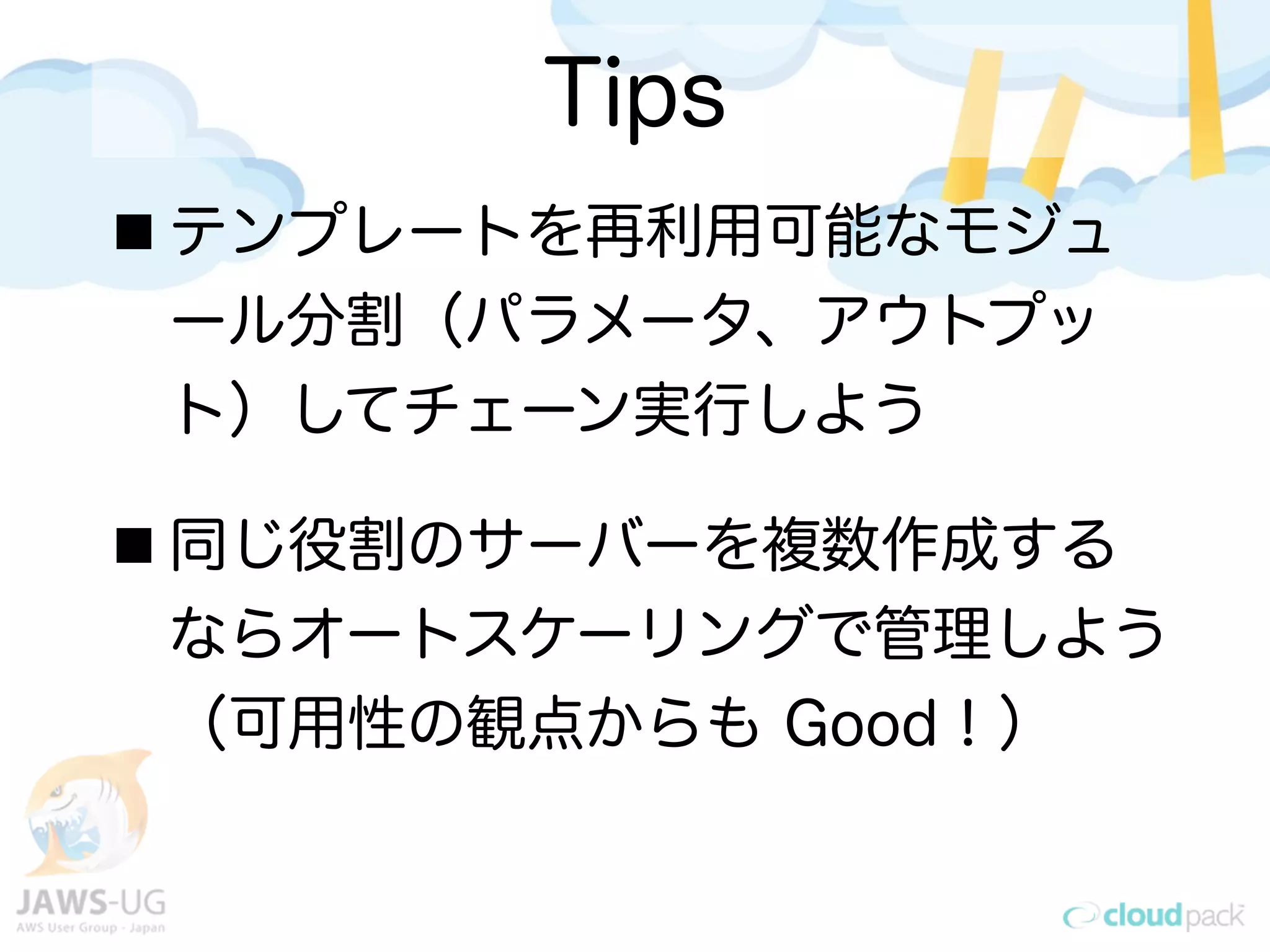 Tips
テンプレートを再利用可能なモジュ
ール分割（パラメータ、アウトプッ
ト）してチェーン実行しよう
同じ役割のサーバーを複数作成する
ならオートスケーリングで管理しよう
（可用性の観点からも Good！）
 