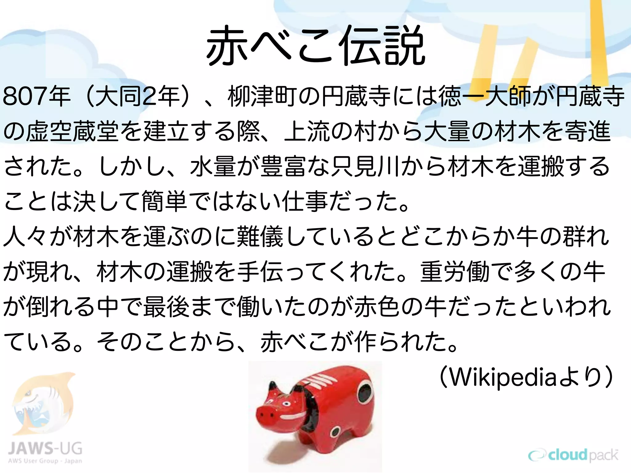赤べこ伝説
807年（大同2年）、柳津町の円蔵寺には徳一大師が円蔵寺
の虚空蔵堂を建立する際、上流の村から大量の材木を寄進
された。しかし、水量が豊富な只見川から材木を運搬する
ことは決して簡単ではない仕事だった。
人々が材木を運ぶのに難儀しているとどこからか牛の群れ
が現れ、材木の運搬を手伝ってくれた。重労働で多くの牛
が倒れる中で最後まで働いたのが赤色の牛だったといわれ
ている。そのことから、赤べこが作られた。
（Wikipediaより）
 