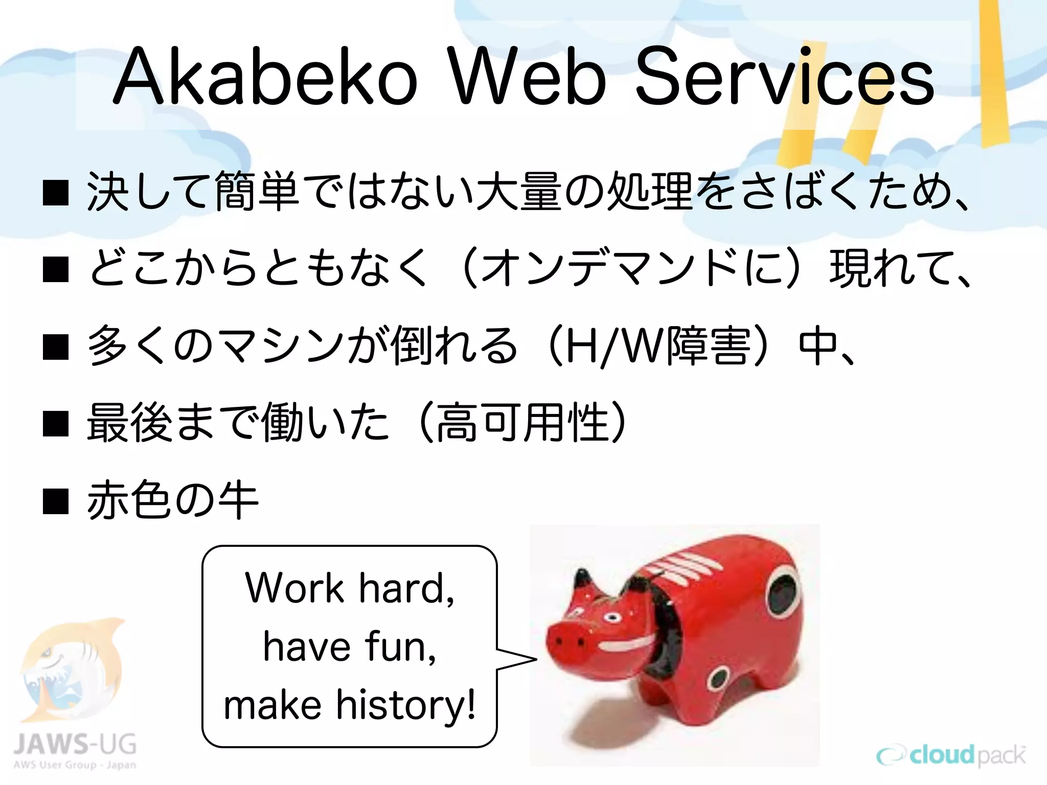 Akabeko Web Services
Work hard,
have fun,
make history!
決して簡単ではない大量の処理をさばくため、
どこからともなく（オンデマンドに）現れて、
多くのマシンが倒れる（H/W障害）中、
最後まで働いた（高可用性）
赤色の牛
 