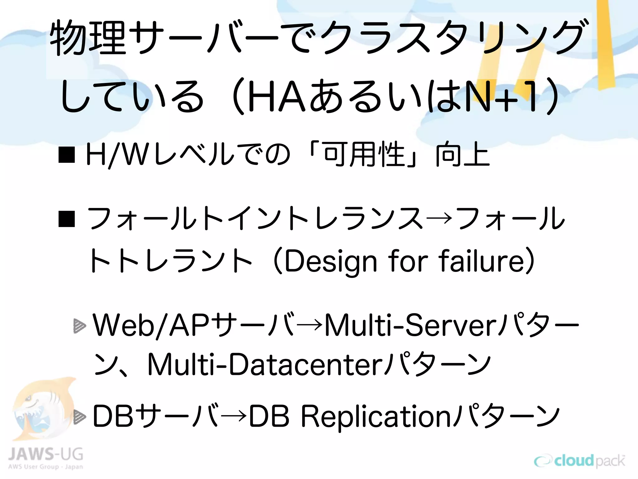 物理サーバーでクラスタリング
している（HAあるいはN+1）
H/Wレベルでの「可用性」向上
フォールトイントレランス→フォール
トトレラント（Design for failure）
Web/APサーバ→Multi-Serverパター
ン、Multi-Datacenterパターン
DBサーバ→DB Replicationパターン
 