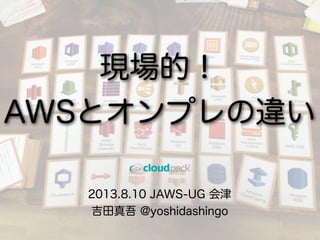 2013.8.10 JAWS-UG 会津
吉田真吾 @yoshidashingo
現場的！
AWSとオンプレの違い
 