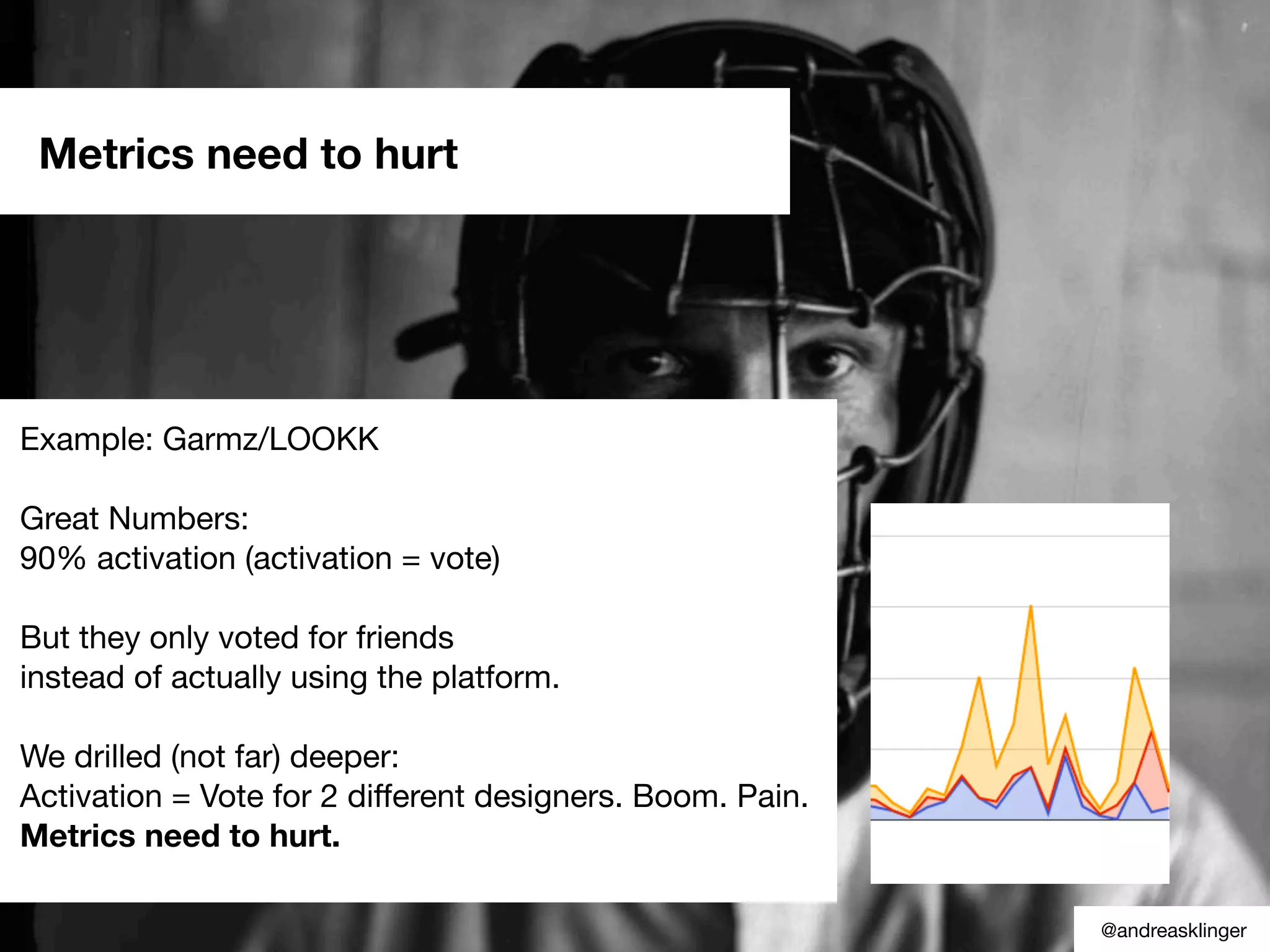 Example: Garmz/LOOKK
Great Numbers:
90% activation (activation = vote)
But they only voted for friends
instead of actually using the platform.
We drilled (not far) deeper:
Activation = Vote for 2 different designers. Boom. Pain.
Metrics need to hurt.
Metrics need to hurt
@andreasklinger
 