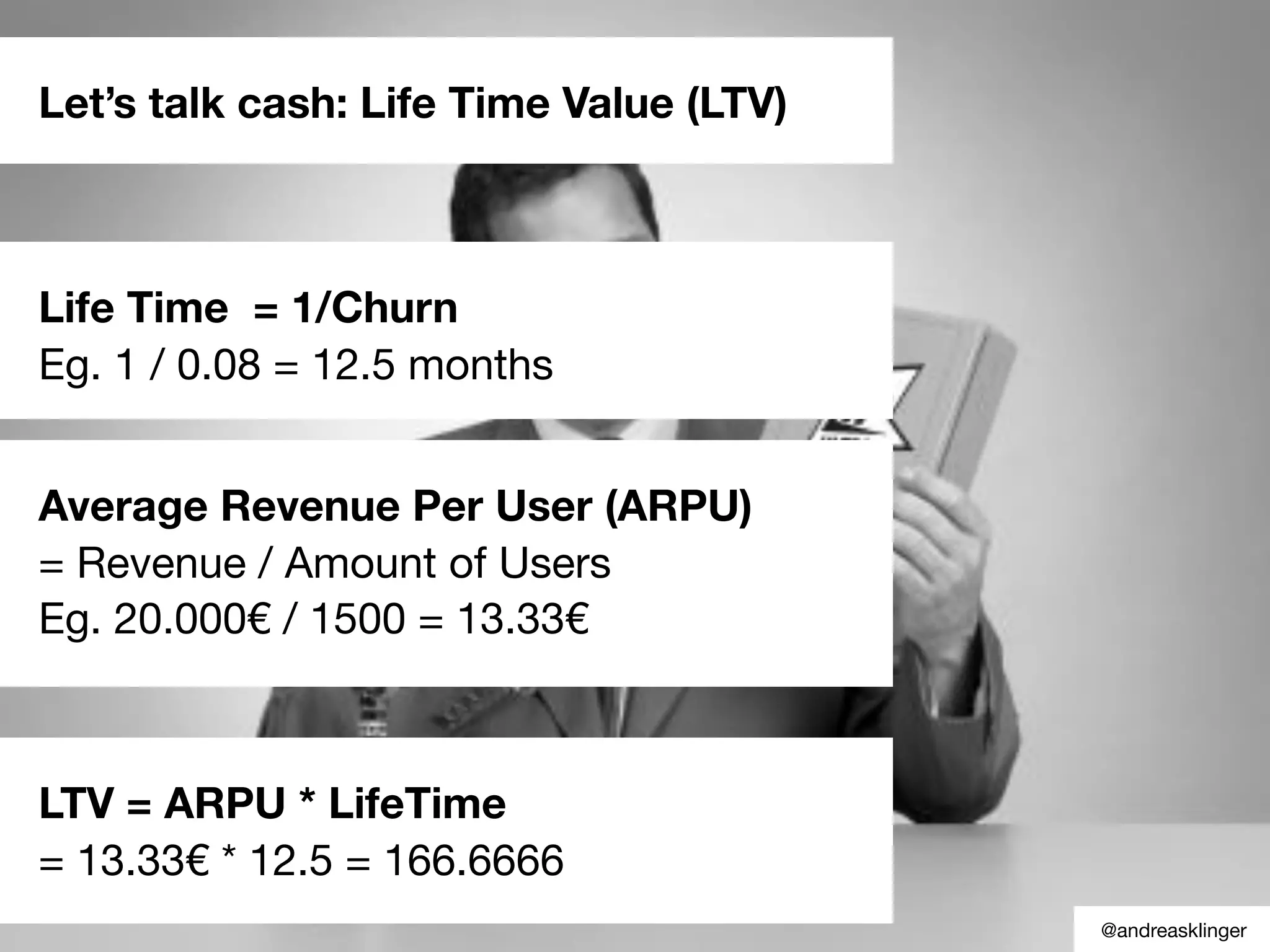 Let’s talk cash: Life Time Value (LTV)
Life Time = 1/Churn
Eg. 1 / 0.08 = 12.5 months
Average Revenue Per User (ARPU)
= Revenue / Amount of Users
Eg. 20.000€ / 1500 = 13.33€
LTV = ARPU * LifeTime
= 13.33€ * 12.5 = 166.6666
@andreasklinger
 