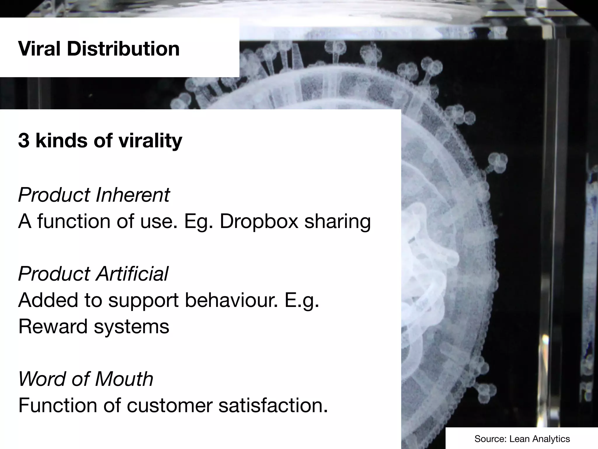 Viral Distribution
3 kinds of virality
Product Inherent
A function of use. Eg. Dropbox sharing
Product Artiﬁcial
Added to support behaviour. E.g.
Reward systems
Word of Mouth
Function of customer satisfaction.
Source: Lean Analytics
 