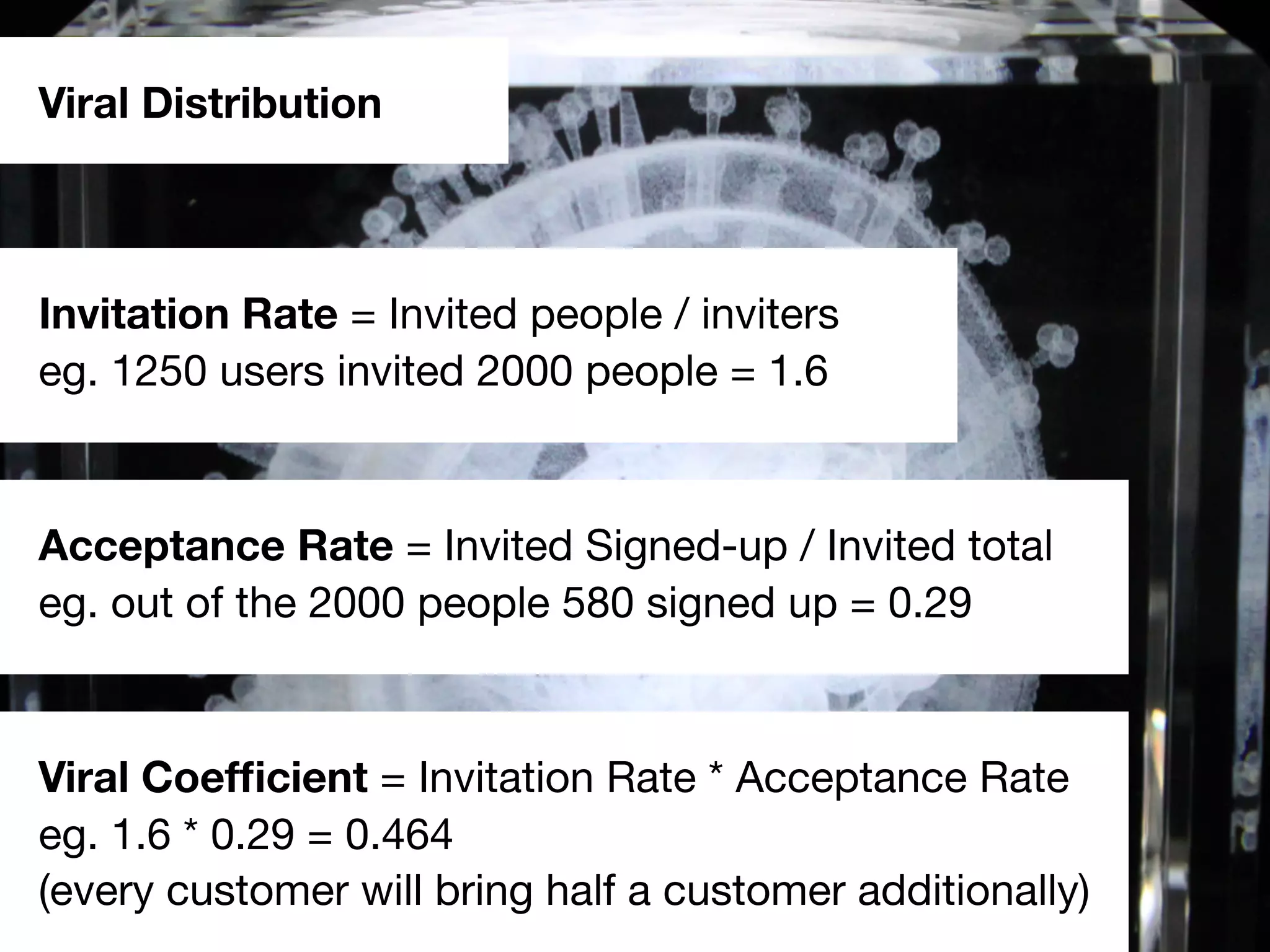 Viral Distribution
Invitation Rate = Invited people / inviters
eg. 1250 users invited 2000 people = 1.6
Acceptance Rate = Invited Signed-up / Invited total
eg. out of the 2000 people 580 signed up = 0.29
Viral Coefﬁcient = Invitation Rate * Acceptance Rate
eg. 1.6 * 0.29 = 0.464
(every customer will bring half a customer additionally)
 