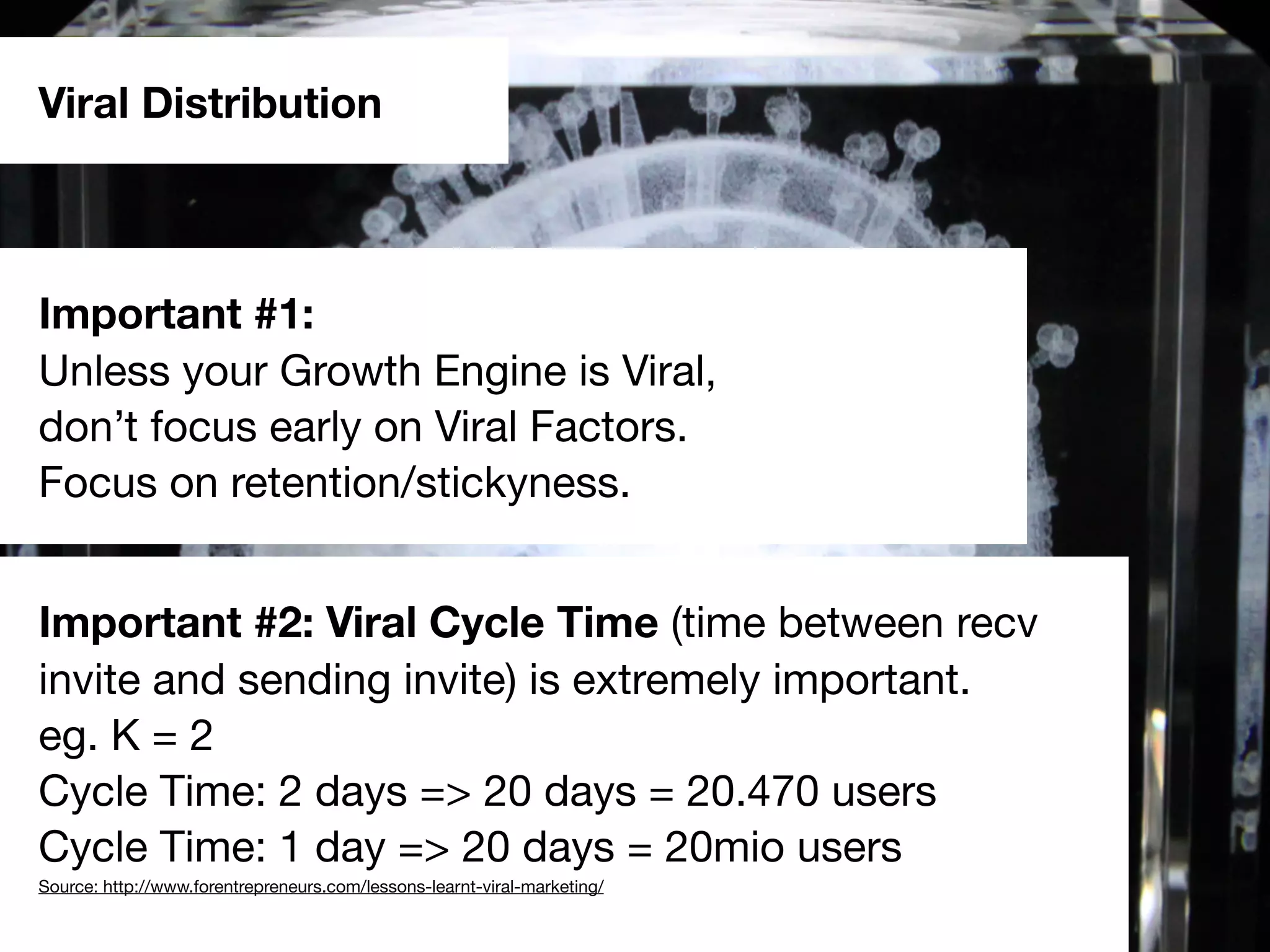 Viral Distribution
Important #1:
Unless your Growth Engine is Viral,
don’t focus early on Viral Factors.
Focus on retention/stickyness.
Important #2: Viral Cycle Time (time between recv
invite and sending invite) is extremely important.
eg. K = 2
Cycle Time: 2 days => 20 days = 20.470 users
Cycle Time: 1 day => 20 days = 20mio users
Source: http://www.forentrepreneurs.com/lessons-learnt-viral-marketing/
 