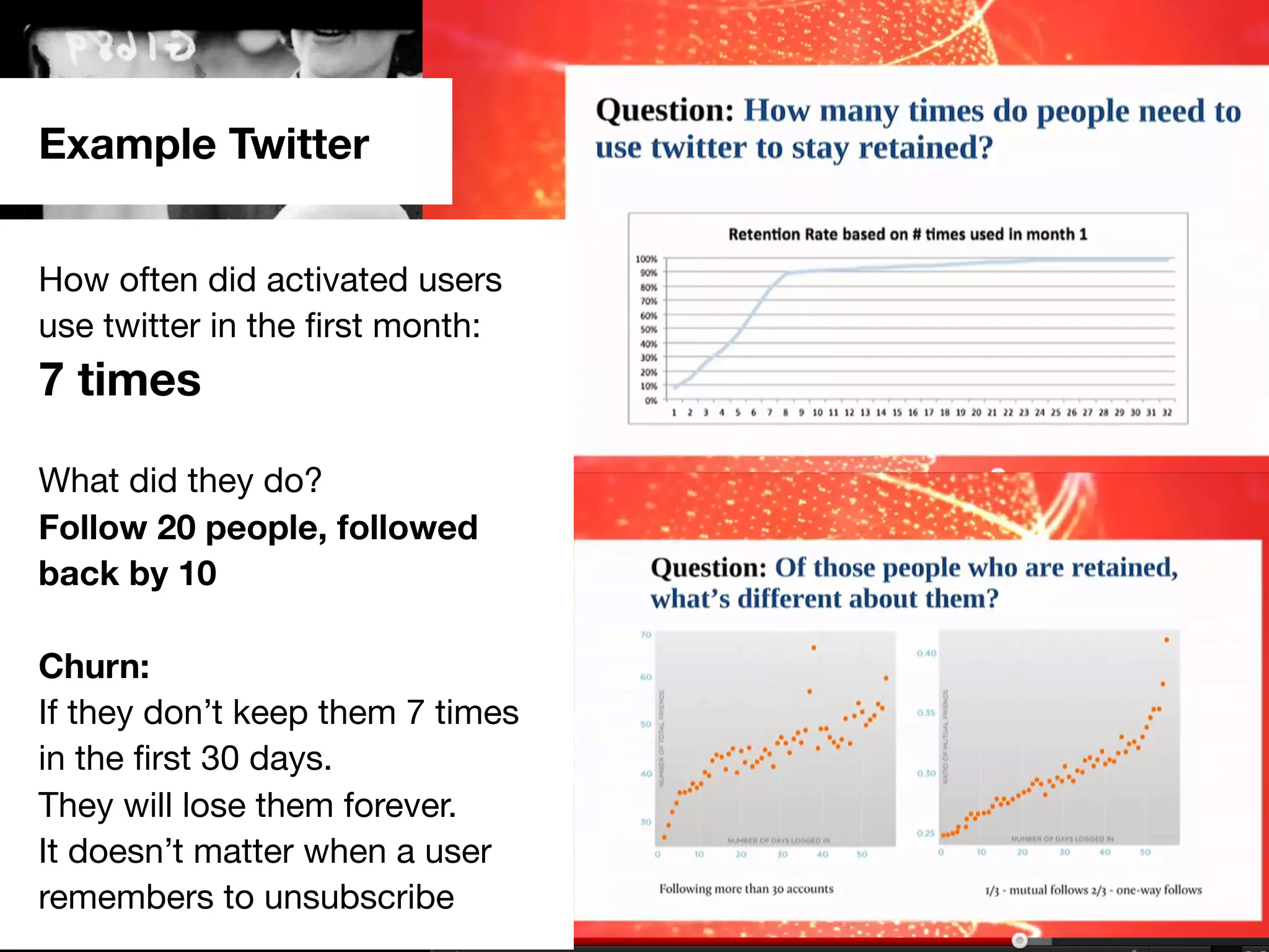 #scb13 – @andreasklinger
How often did activated users
use twitter in the ﬁrst month:
7 times
What did they do?
Follow 20 people, followed
back by 10
Churn:
If they don’t keep them 7 times
in the ﬁrst 30 days.
They will lose them forever.
It doesn’t matter when a user
remembers to unsubscribe
Example Twitter
 