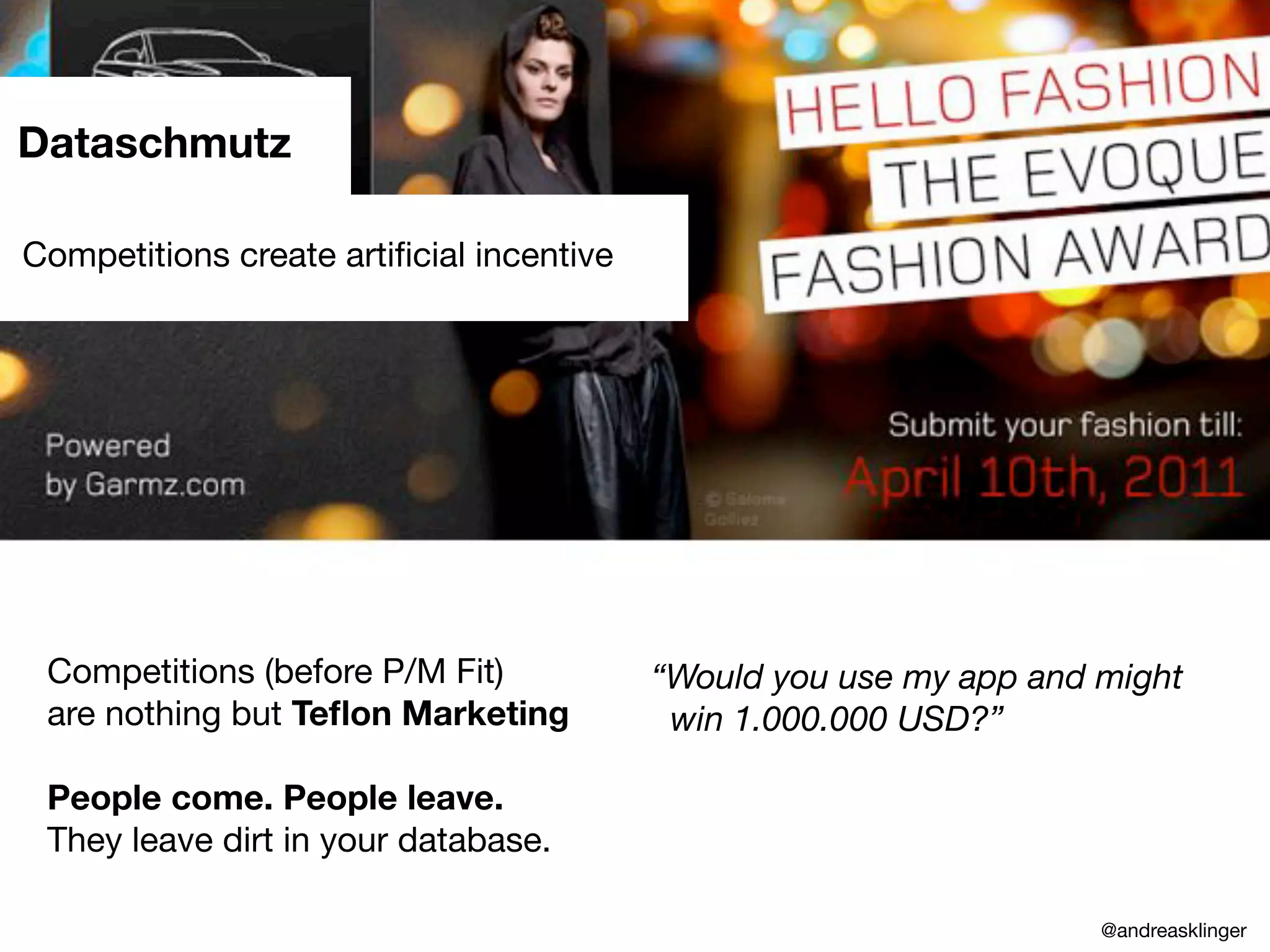 Competition Created
“Dataschmutz”
* Users had huge extra incentive.
* Marketing can hurt your numbers.
* While we decided on how to
relaunch we had dirty numbers.
Dataschmutz
Competitions (before P/M Fit)
are nothing but Teﬂon Marketing
People come. People leave.
They leave dirt in your database.
Competitions create artiﬁcial incentive
“Would you use my app and might
win 1.000.000 USD?”
@andreasklinger
 