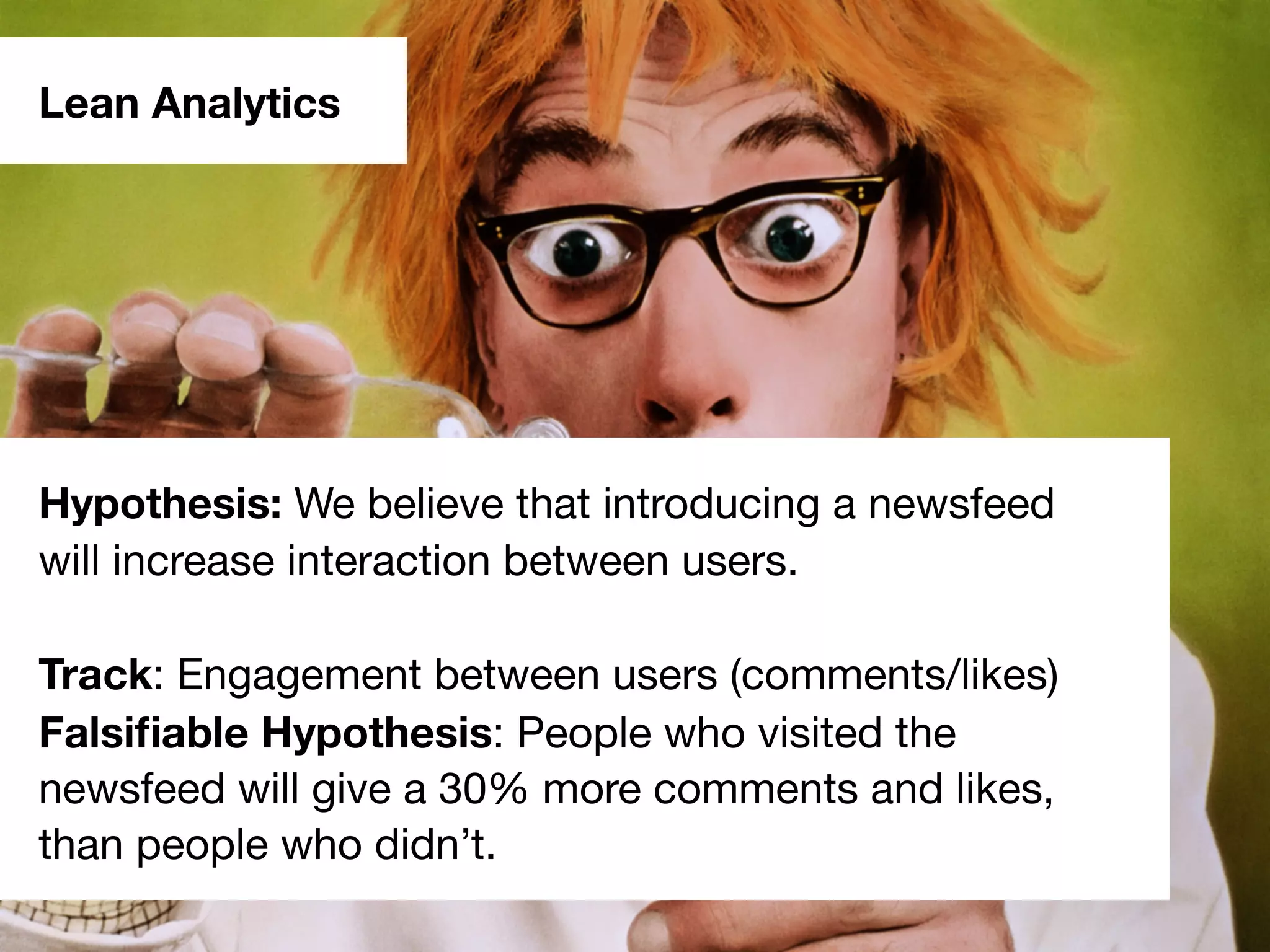 Lean Analytics
Hypothesis: We believe that introducing a newsfeed
will increase interaction between users.
Track: Engagement between users (comments/likes)
Falsiﬁable Hypothesis: People who visited the
newsfeed will give a 30% more comments and likes,
than people who didn’t.
 