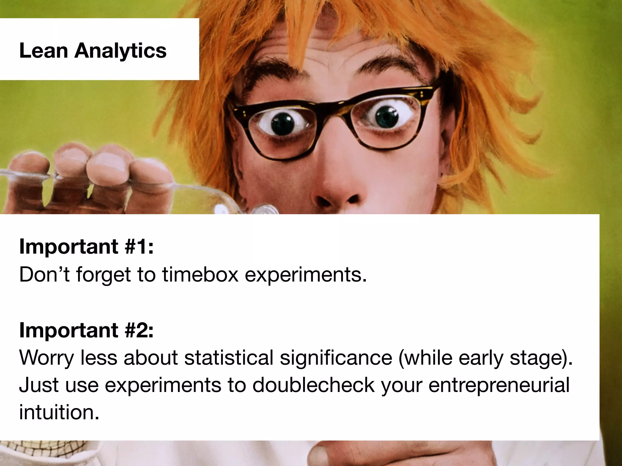Lean Analytics
Important #1:
Don’t forget to timebox experiments.
Important #2:
Worry less about statistical signiﬁcance (while early stage).
Just use experiments to doublecheck your entrepreneurial
intuition.
 