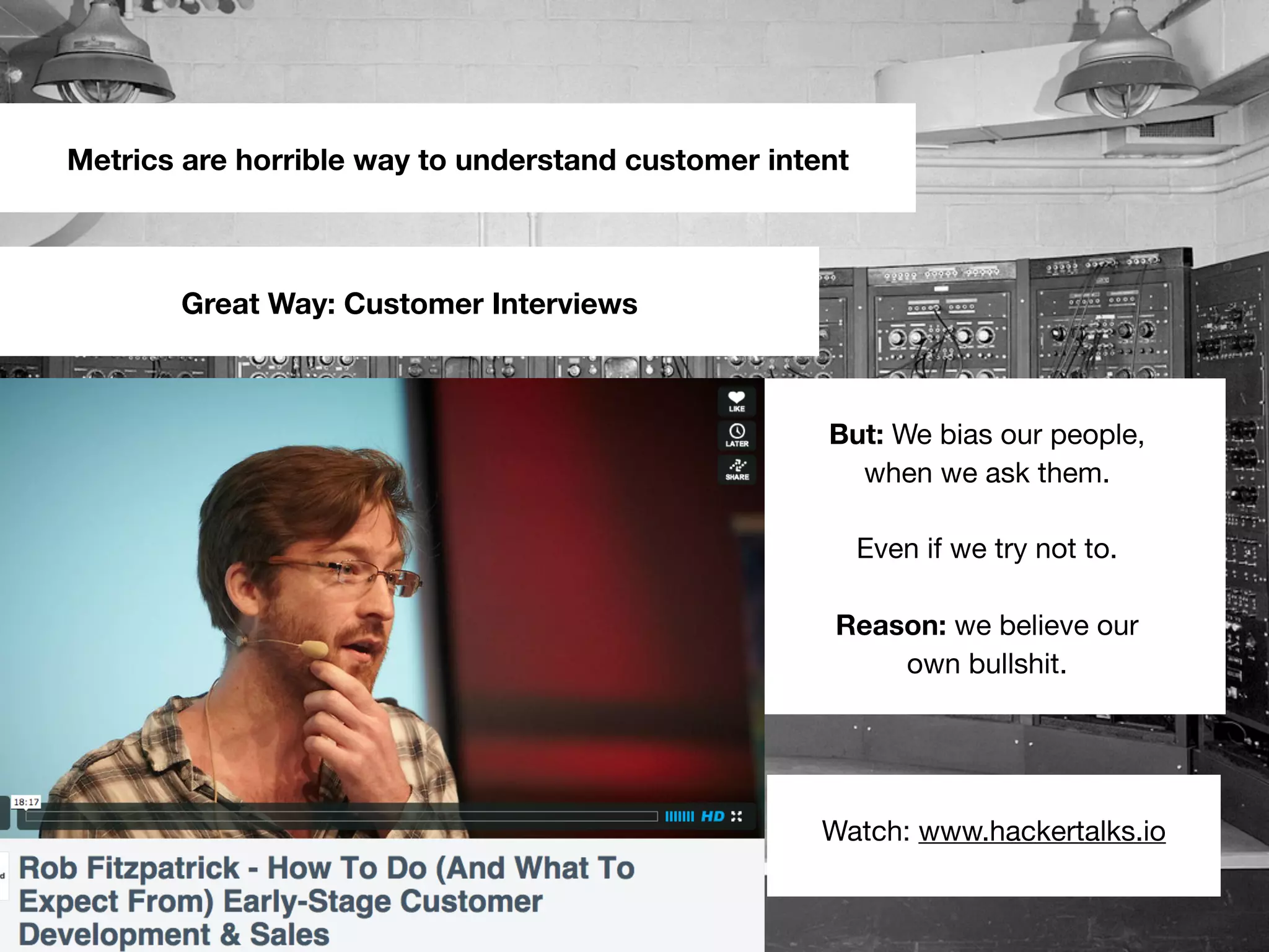 Metrics are horrible way to understand customer intent
Great Way: Customer Interviews
But: We bias our people,
when we ask them.
Even if we try not to.
Reason: we believe our
own bullshit.
Watch: www.hackertalks.io
 