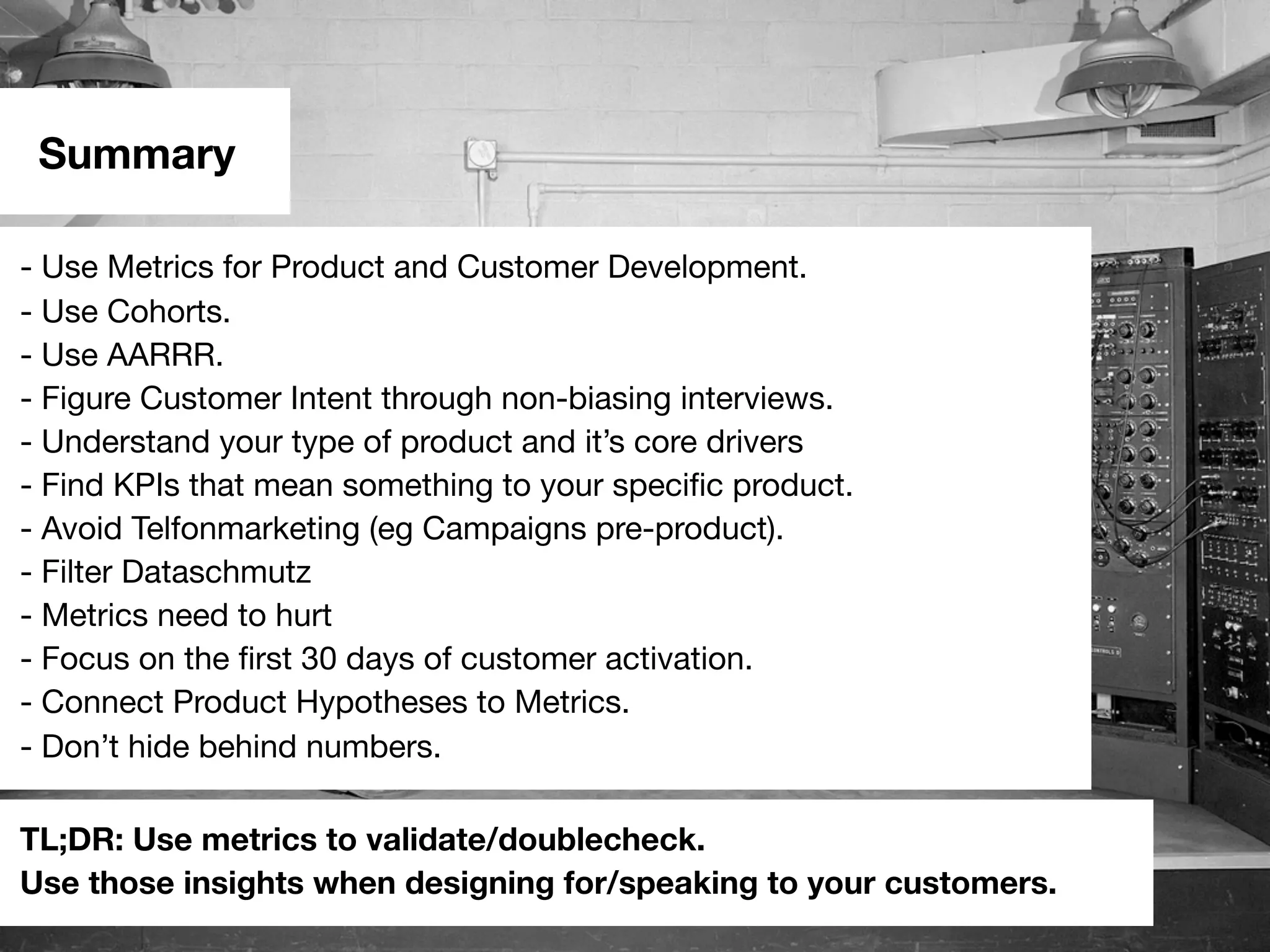 Summary
- Use Metrics for Product and Customer Development.
- Use Cohorts.
- Use AARRR.
- Figure Customer Intent through non-biasing interviews.
- Understand your type of product and it’s core drivers
- Find KPIs that mean something to your speciﬁc product.
- Avoid Telfonmarketing (eg Campaigns pre-product).
- Filter Dataschmutz
- Metrics need to hurt
- Focus on the ﬁrst 30 days of customer activation.
- Connect Product Hypotheses to Metrics.
- Don’t hide behind numbers.
TL;DR: Use metrics to validate/doublecheck.
Use those insights when designing for/speaking to your customers.
 