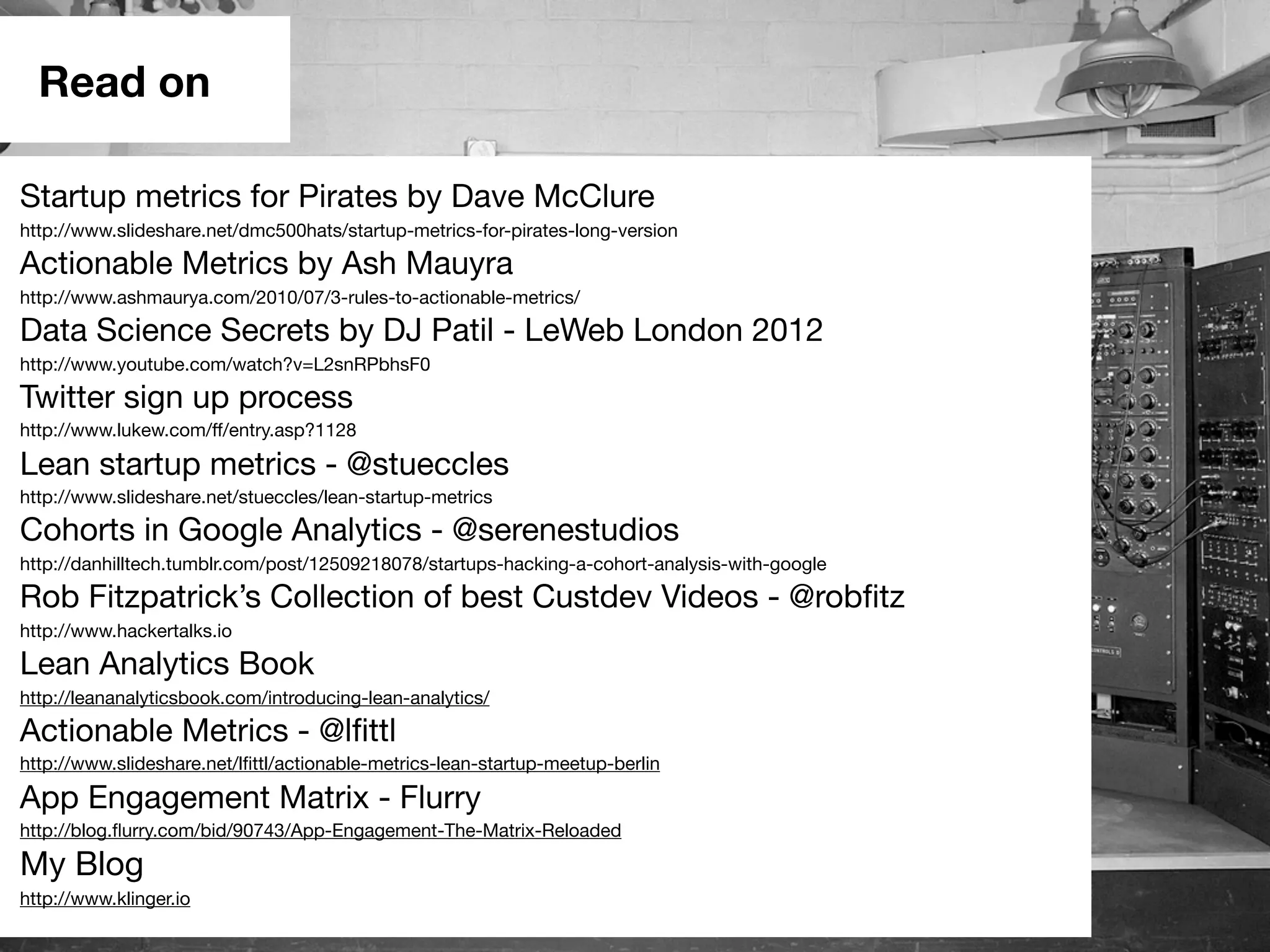 Read on
Startup metrics for Pirates by Dave McClure
http://www.slideshare.net/dmc500hats/startup-metrics-for-pirates-long-version
Actionable Metrics by Ash Mauyra
http://www.ashmaurya.com/2010/07/3-rules-to-actionable-metrics/
Data Science Secrets by DJ Patil - LeWeb London 2012
http://www.youtube.com/watch?v=L2snRPbhsF0
Twitter sign up process
http://www.lukew.com/ff/entry.asp?1128
Lean startup metrics - @stueccles
http://www.slideshare.net/stueccles/lean-startup-metrics
Cohorts in Google Analytics - @serenestudios
http://danhilltech.tumblr.com/post/12509218078/startups-hacking-a-cohort-analysis-with-google
Rob Fitzpatrick’s Collection of best Custdev Videos - @robﬁtz
http://www.hackertalks.io
Lean Analytics Book
http://leananalyticsbook.com/introducing-lean-analytics/
Actionable Metrics - @lﬁttl
http://www.slideshare.net/lﬁttl/actionable-metrics-lean-startup-meetup-berlin
App Engagement Matrix - Flurry
http://blog.ﬂurry.com/bid/90743/App-Engagement-The-Matrix-Reloaded
My Blog
http://www.klinger.io
 