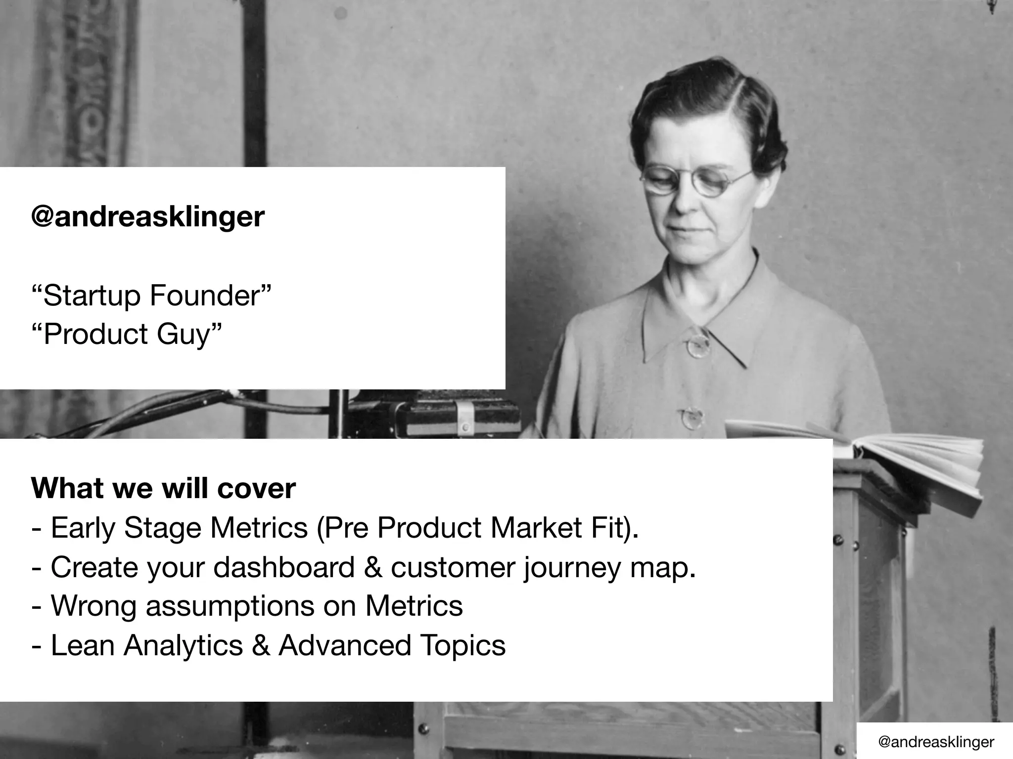 @andreasklinger
“Startup Founder”
“Product Guy”
What we will cover
- Early Stage Metrics (Pre Product Market Fit).
- Create your dashboard & customer journey map.
- Wrong assumptions on Metrics
- Lean Analytics & Advanced Topics
@andreasklinger
 