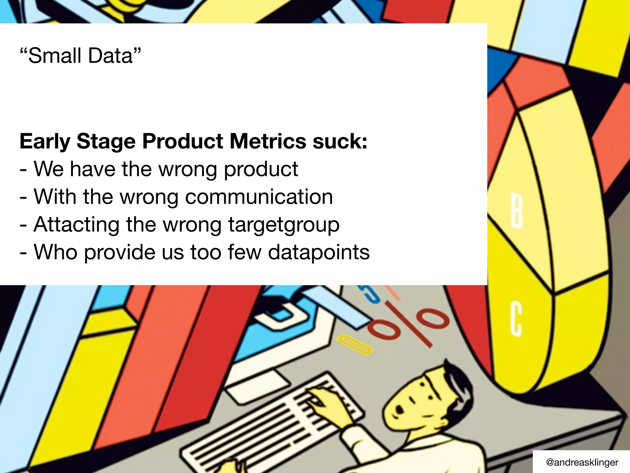 why early stage metrics suck.
small something
Most likely
“Small Data”
Early Stage Product Metrics suck:
- We have the wrong product
- With the wrong communication
- Attacting the wrong targetgroup
- Who provide us too few datapoints
@andreasklinger
 