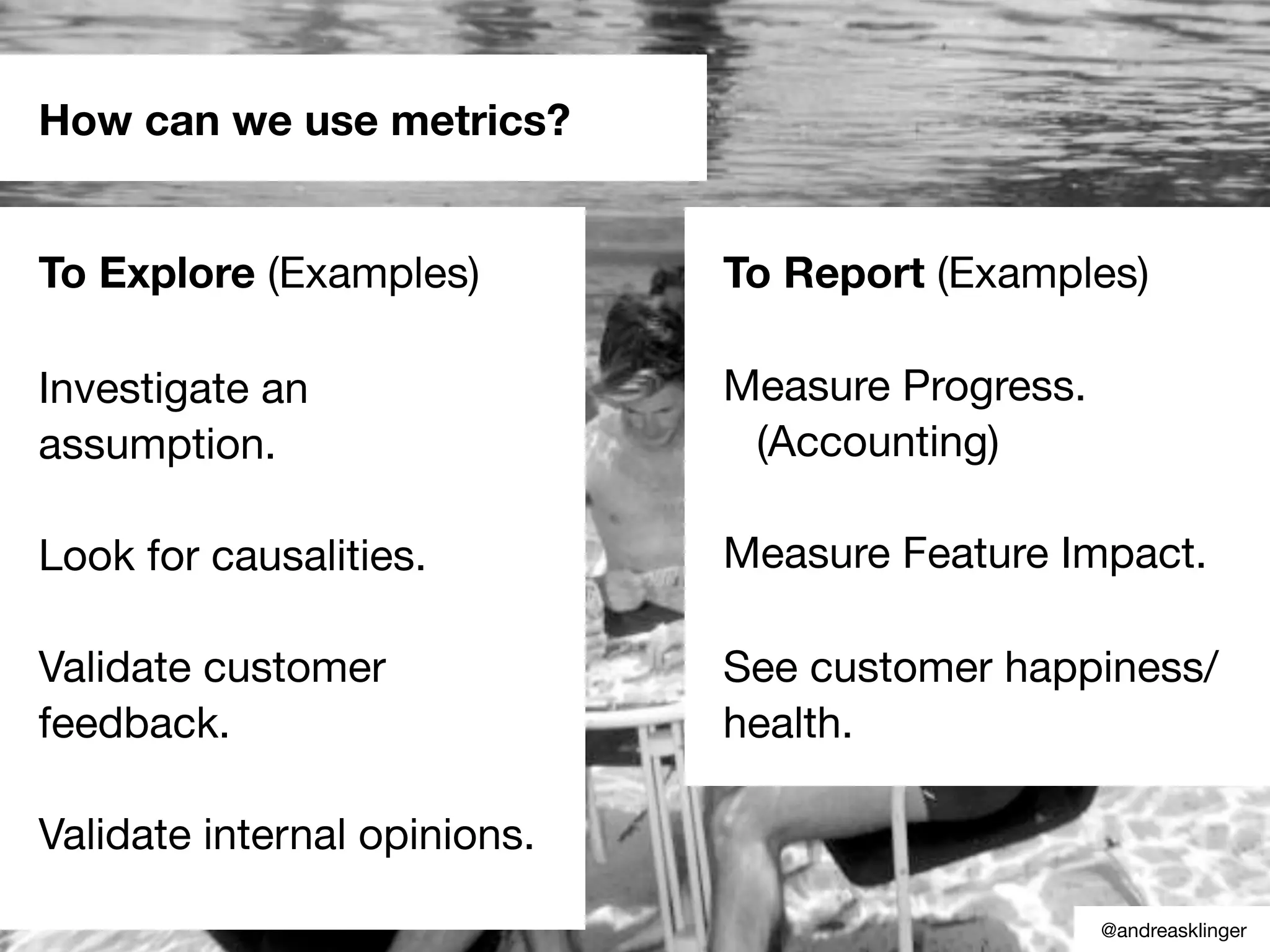How can we use metrics?
To Explore (Examples)
Investigate an
assumption.
Look for causalities.
Validate customer
feedback.
Validate internal opinions.
To Report (Examples)
Measure Progress.
(Accounting)
Measure Feature Impact.
See customer happiness/
health.
@andreasklinger
 