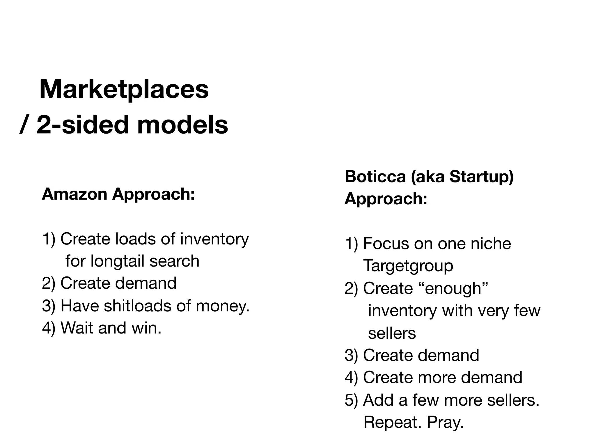 Marketplaces
/ 2-sided models
Amazon Approach:
1) Create loads of inventory
for longtail search
2) Create demand
3) Have shitloads of money.
4) Wait and win.
Boticca (aka Startup)
Approach:
1) Focus on one niche
Targetgroup
2) Create “enough”
inventory with very few
sellers
3) Create demand
4) Create more demand
5) Add a few more sellers.
Repeat. Pray.
 