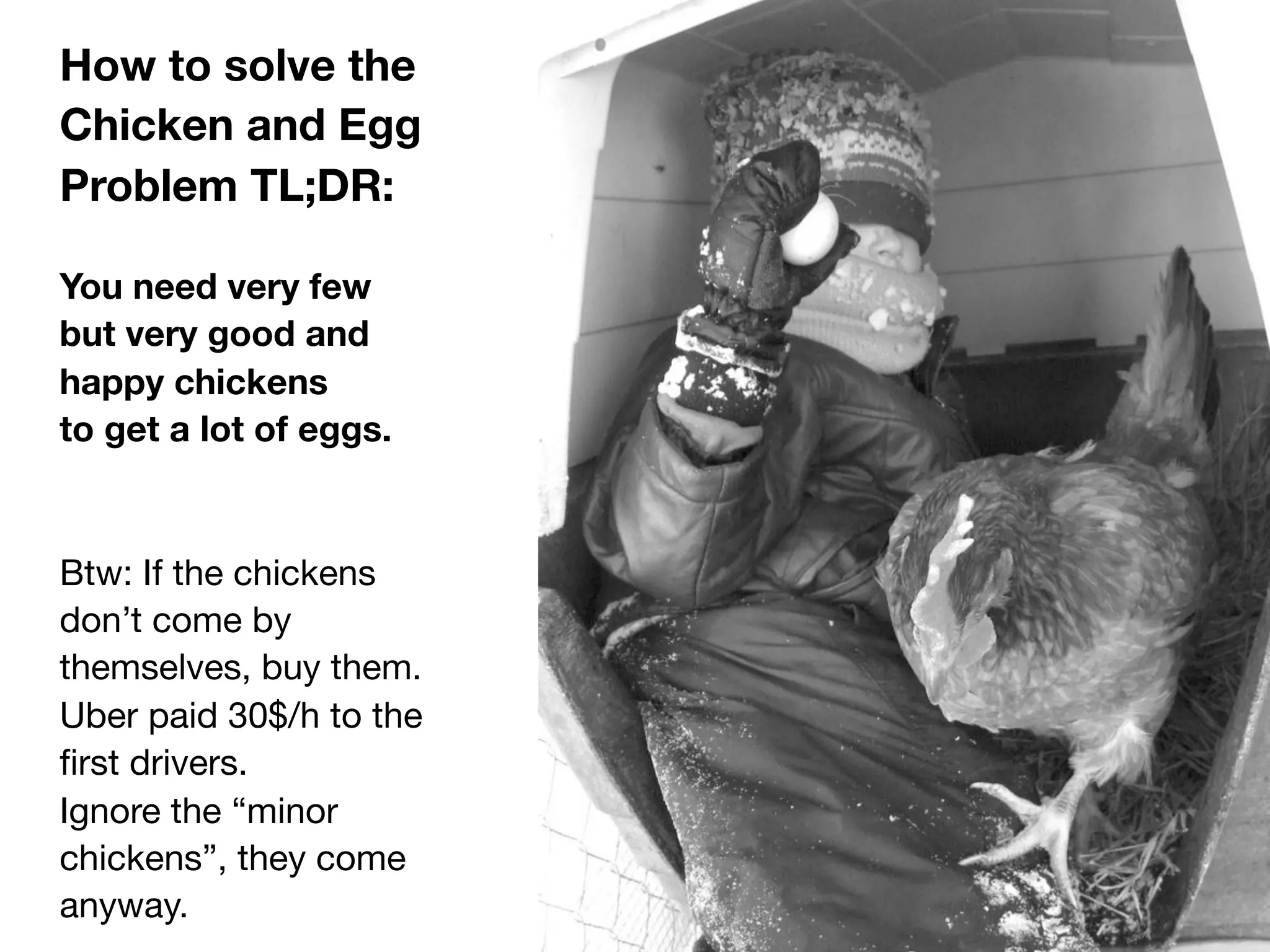 How to solve the
Chicken and Egg
Problem TL;DR:
You need very few
but very good and
happy chickens
to get a lot of eggs.
Btw: If the chickens
don’t come by
themselves, buy them.
Uber paid 30$/h to the
ﬁrst drivers.
Ignore the “minor
chickens”, they come
anyway.
 